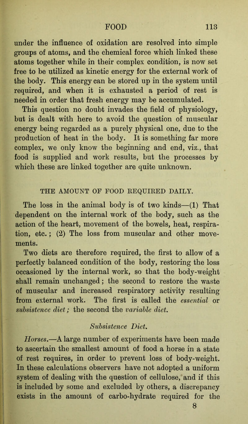 under the influence of oxidation are resolved into simple groups of atoms, and the chemical force which linked these atoms together while in their complex condition, is now set free to be utilized as kinetic energy for the external work of the body. This energy can be stored up in the system until required, and when it is exhausted a period of rest is needed in order that fresh energy may be accumulated. This question no doubt invades the field of physiology, but is dealt with here to avoid the question of muscular energy being regarded as a purely physical one, due to the production of heat in the body. It is something far more complex, we only know the beginning and end, viz., that food is supplied and work results, but the processes by which these are linked together are quite unknown. THE AMOUNT OF FOOD REQUIRED DAILY. The loss in the animal body is of two kinds—(1) That dependent on the internal work of the body, such as the action of the heart, movement of the bowels, heat, respira- tion, etc.; (2) The loss from muscular and other move- ments. Two diets are therefore required, the first to allow of a perfectly balanced condition of the body, restoring the loss occasioned by the internal work, so that the body-weight shall remain unchanged; the second to restore the waste of muscular and increased respiratory activity resulting from external work. The first is called the essential or subsistence diet; the second the variable diet. Subsistence Diet. Horses.—A large number of experiments have been made to ascertain the smallest amount of food a horse in a state of rest requires, in order to prevent loss of body-weight. In these calculations observers have not adopted a uniform system of dealing with the question of cellulose, and if this is included by some and excluded by others, a discrepancy exists in the amount of carbo-hydrate required for the 8