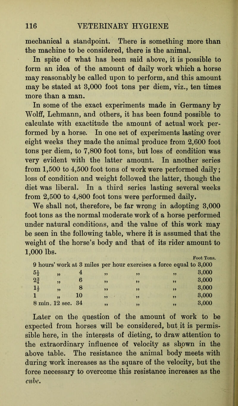 mechanical a standpoint. There is something more than the machine to be considered, there is the animal. In spite of what has been said above, it is possible to form an idea of the amount of daily work which a horse may reasonably be called upon to perform, and this amount may be stated at 8,000 foot tons per diem, viz., ten times more than a man. In some of the exact experiments made in Germany by Wolff, Lehmann, and others, it has been found possible to calculate with exactitude the amount of actual work per- formed by a horse. In one set of experiments lasting over eight weeks they made the animal produce from 2,600 foot tons per diem, to 7,800 foot tons, but loss of condition was very evident with the latter amount. In another series from 1,500 to 4,500 foot tons of work were performed daily; loss of condition and weight followed the latter, though the diet was liberal. In a third series lasting several weeks from 2,500 to 4,800 foot tons were performed daily. We shall not, therefore, be far wrong in adopting 3,000 foot tons as the normal moderate work of a horse performed under natural conditions, and the value of this work may be seen in the following table, where it is assumed that the weight of the horse’s body and that of its rider amount to 1,000 lbs. Foot Tons. 9 hours’ work at 3 miles per hour exercises a force equal to 3,000 „ 4 2f „ 6 If „ 8 1 „ 10 8 min. 12 sec. 34 5> )» ?» )» 3,000 3,000 3,000 3,000 3,000 Later on the question of the amount of work to be expected from horses will be considered, but it is permis- sible here, in the interests of dieting, to draw attention to the extraordinary influence of velocity as shown in the above table. The resistance the animal body meets with during work increases as the square of the velocity, but the force necessary to overcome this resistance increases as the cube.