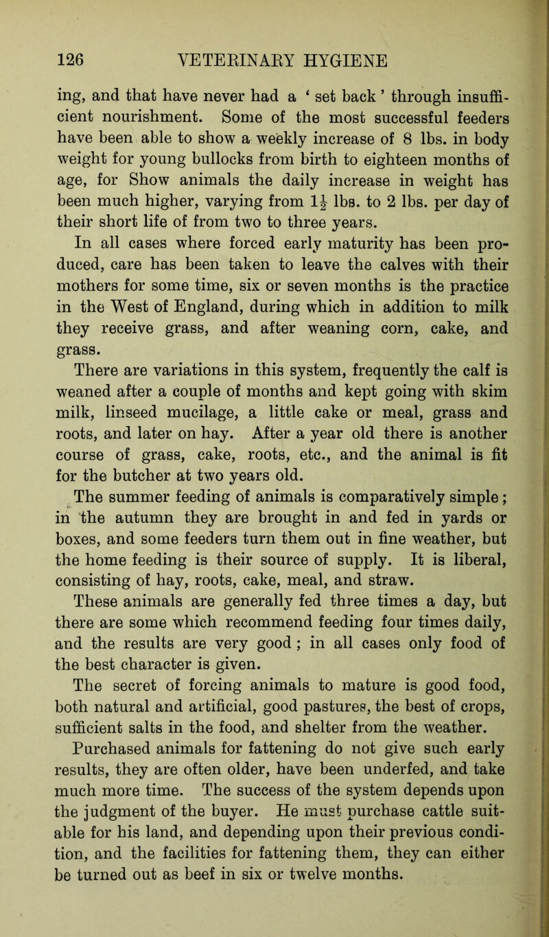 ing, and that have never had a ‘ set back ’ through insuffi- cient nourishment. Some of the most successful feeders have been able to show a weekly increase of 8 lbs. in body weight for young bullocks from birth to eighteen months of age, for Show animals the daily increase in weight has been much higher, varying from 1J lbs. to 2 lbs. per day of their short life of from two to three years. In all cases where forced early maturity has been pro- duced, care has been taken to leave the calves with their mothers for some time, six or seven months is the practice in the West of England, during which in addition to milk they receive grass, and after weaning corn, cake, and grass. There are variations in this system, frequently the calf is weaned after a couple of months and kept going with skim milk, linseed mucilage, a little cake or meal, grass and roots, and later on hay. After a year old there is another course of grass, cake, roots, etc., and the animal is fit for the butcher at two years old. The summer feeding of animals is comparatively simple; in the autumn they are brought in and fed in yards or boxes, and some feeders turn them out in fine weather, but the home feeding is their source of supply. It is liberal, consisting of hay, roots, cake, meal, and straw. These animals are generally fed three times a day, but there are some which recommend feeding four times daily, and the results are very good ; in all cases only food of the best character is given. The secret of forcing animals to mature is good food, both natural and artificial, good pastures, the best of crops, sufficient salts in the food, and shelter from the weather. Purchased animals for fattening do not give such early results, they are often older, have been underfed, and take much more time. The success of the system depends upon the judgment of the buyer. He must purchase cattle suit- able for his land, and depending upon their previous condi- tion, and the facilities for fattening them, they can either be turned out as beef in six or twelve months.