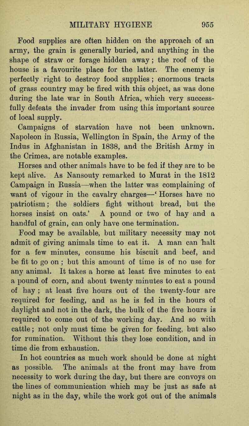 Food supplies are often hidden on the approach of an army, the grain is generally buried, and anything in the shape of straw or forage hidden away; the roof of the house is a favourite place for the latter. The enemy is perfectly right to destroy food supplies ; enormous tracts of grass country may be fired with this object, as was done during the late war in South Africa, which very success- fully defeats the invader from using this important source of local supply. Campaigns of starvation have not been unknown. Napoleon in Russia, Wellington in Spain, the Army of the Indus in Afghanistan in 1838, and the British Army in the Crimea, are notable examples. Horses and other animals have to be fed if they are to be kept alive. As Nansouty remarked to Murat in the 1812 Campaign in Russia—when the latter was complaining of want of vigour in the cavalry charges—* Horses have no patriotism; the soldiers fight without bread, but the horses insist on oats.’ A pound or two of hay and a handful of grain, can only have one termination. Food may be available, but military necessity may not admit of giving animals time to eat it. A man can halt for a few minutes, consume his biscuit and beef, and be fit to go on ; but this amount of time is of no use for any animal. It takes a horse at least five minutes to eat a pound of corn, and about twenty minutes to eat a pound of hay ; at least five hours out of the twenty-four are required for feeding, and as he is fed in the hours of daylight and not in the dark, the bulk of the five hours is required to come out of the working day. And so with cattle; not only must time be given for feeding, but also for rumination. Without this they lose condition, and in time die from exhaustion. In hot countries as much work should be done at night as possible. The animals at the front may have from necessity to work during the day, but there are convoys on the lines of communication which may be just as safe at night as in the day, while the work got out of the animals
