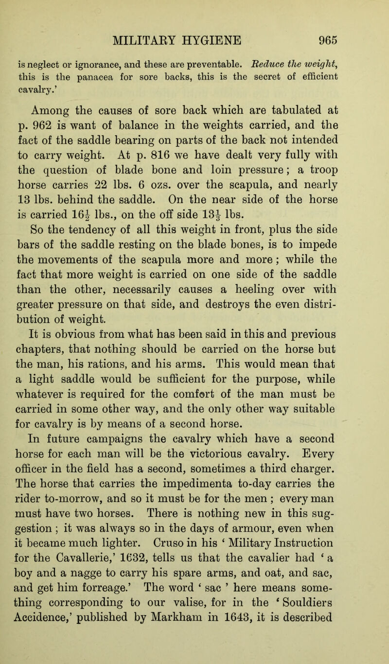 is neglect or ignorance, and these are preventable. Reduce the weight, this is the panacea for sore backs, this is the secret of efficient cavalry.’ Among the causes of sore back which are tabulated at p. 962 is want of balance in the weights carried, and the fact of the saddle bearing on parts of the back not intended to carry weight. At p. 816 we have dealt very fully with the question of blade bone and loin pressure; a troop horse carries 22 lbs. 6 ozs. over the scapula, and nearly 18 lbs. behind the saddle. On the near side of the horse is carried 16J lbs., on the off side 18J lbs. So the tendency of all this weight in front, plus the side bars of the saddle resting on the blade bones, is to impede the movements of the scapula more and more; while the fact that more weight is carried on one side of the saddle than the other, necessarily causes a heeling over with greater pressure on that side, and destroys the even distri- bution of weight. It is obvious from what has been said in this and previous chapters, that nothing should be carried on the horse but the man, his rations, and his arms. This would mean that a light saddle would be sufficient for the purpose, while whatever is required for the comfort of the man must be carried in some other way, and the only other way suitable for cavalry is by means of a second horse. In future campaigns the cavalry which have a second horse for each man will be the victorious cavalry. Every officer in the field has a second, sometimes a third charger. The horse that carries the impedimenta to-day carries the rider to-morrow, and so it must be for the men ; every man must have two horses. There is nothing new in this sug- gestion ; it was always so in the days of armour, even when it became much lighter. Cruso in his ‘ Military Instruction for the Cavallerie,’ 1632, tells us that the cavalier had ‘ a boy and a nagge to carry his spare arms, and oat, and sac, and get him forreage.’ The word ‘ sac ’ here means some- thing corresponding to our valise, for in the * Souldiers Accidence,’ published by Markham in 1643, it is described