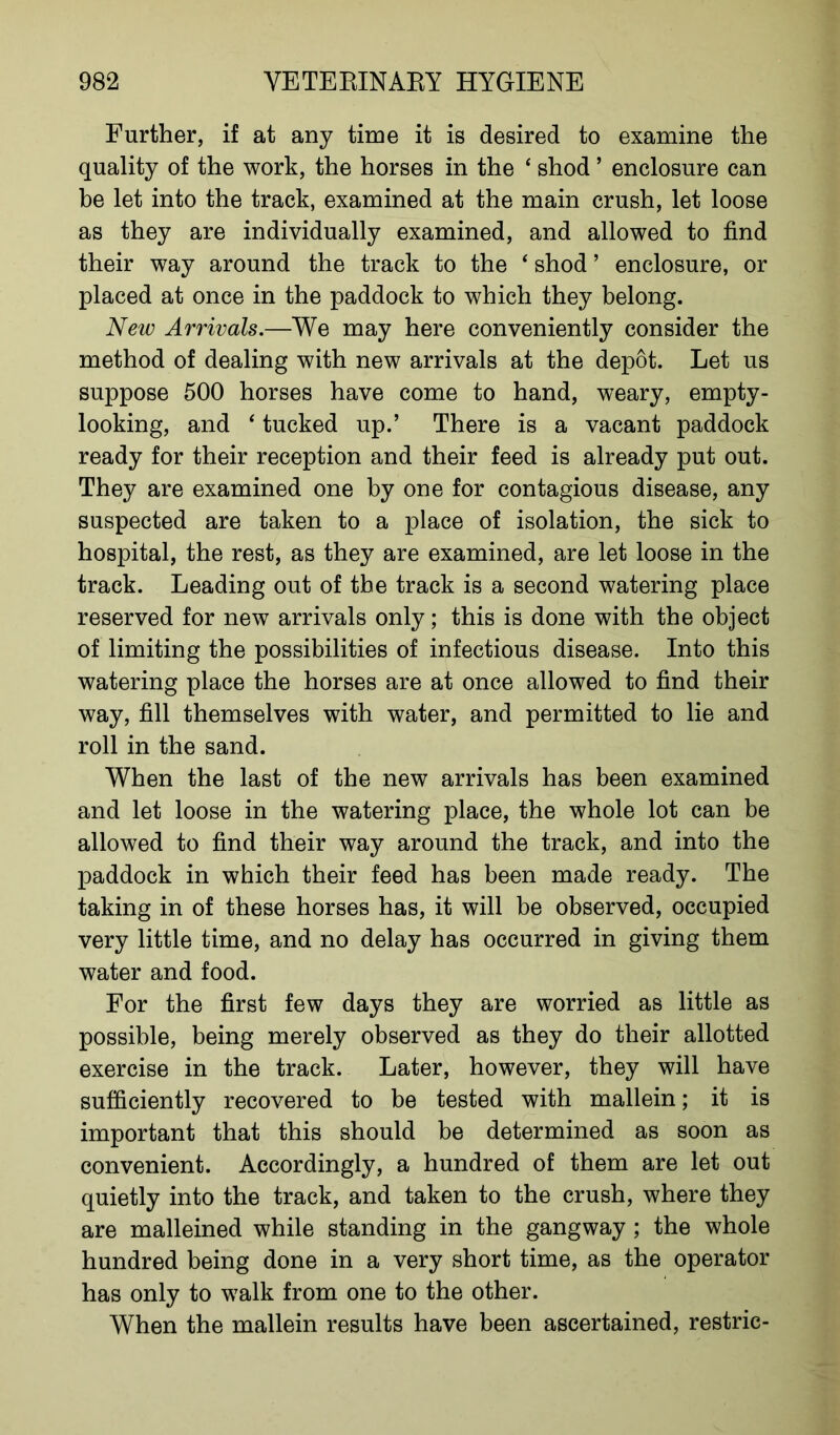 Further, if at any time it is desired to examine the quality of the work, the horses in the ‘ shod ’ enclosure can be let into the track, examined at the main crush, let loose as they are individually examined, and allowed to find their way around the track to the ‘ shod ’ enclosure, or placed at once in the paddock to which they belong. New Arrivals.—We may here conveniently consider the method of dealing with new arrivals at the depot. Let us suppose 500 horses have come to hand, weary, empty- looking, and ‘ tucked up.’ There is a vacant paddock ready for their reception and their feed is already put out. They are examined one by one for contagious disease, any suspected are taken to a place of isolation, the sick to hospital, the rest, as they are examined, are let loose in the track. Leading out of the track is a second watering place reserved for new arrivals only; this is done with the object of limiting the possibilities of infectious disease. Into this watering place the horses are at once allowed to find their way, fill themselves with water, and permitted to lie and roll in the sand. When the last of the new arrivals has been examined and let loose in the watering place, the whole lot can be allowed to find their way around the track, and into the paddock in which their feed has been made ready. The taking in of these horses has, it will be observed, occupied very little time, and no delay has occurred in giving them water and food. For the first few days they are worried as little as possible, being merely observed as they do their allotted exercise in the track. Later, however, they will have sufficiently recovered to be tested with mallein; it is important that this should be determined as soon as convenient. Accordingly, a hundred of them are let out quietly into the track, and taken to the crush, where they are malleined while standing in the gangway ; the whole hundred being done in a very short time, as the operator has only to walk from one to the other. When the mallein results have been ascertained, restric-