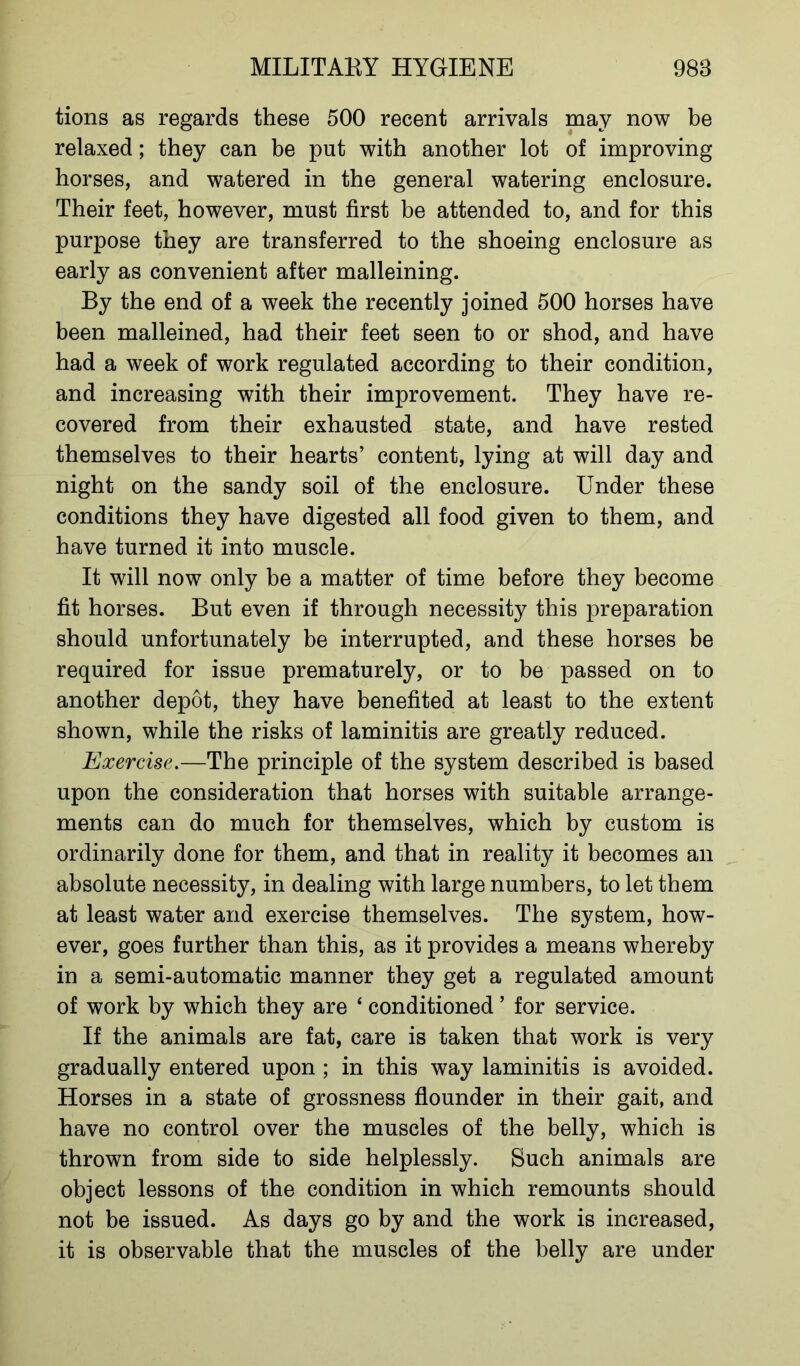 tions as regards these 500 recent arrivals may now be relaxed; they can be put with another lot of improving horses, and watered in the general watering enclosure. Their feet, however, must first be attended to, and for this purpose they are transferred to the shoeing enclosure as early as convenient after malleining. By the end of a week the recently joined 500 horses have been malleined, had their feet seen to or shod, and have had a week of work regulated according to their condition, and increasing with their improvement. They have re- covered from their exhausted state, and have rested themselves to their hearts’ content, lying at will day and night on the sandy soil of the enclosure. Under these conditions they have digested all food given to them, and have turned it into muscle. It will now only be a matter of time before they become fit horses. But even if through necessity this preparation should unfortunately be interrupted, and these horses be required for issue prematurely, or to be passed on to another depot, they have benefited at least to the extent shown, while the risks of laminitis are greatly reduced. Exercise.—The principle of the system described is based upon the consideration that horses with suitable arrange- ments can do much for themselves, which by custom is ordinarily done for them, and that in reality it becomes an absolute necessity, in dealing with large numbers, to let them at least water and exercise themselves. The system, how- ever, goes further than this, as it provides a means whereby in a semi-automatic manner they get a regulated amount of work by which they are ‘ conditioned * for service. If the animals are fat, care is taken that work is very gradually entered upon ; in this way laminitis is avoided. Horses in a state of grossness flounder in their gait, and have no control over the muscles of the belly, which is thrown from side to side helplessly. Such animals are object lessons of the condition in which remounts should not be issued. As days go by and the work is increased, it is observable that the muscles of the belly are under