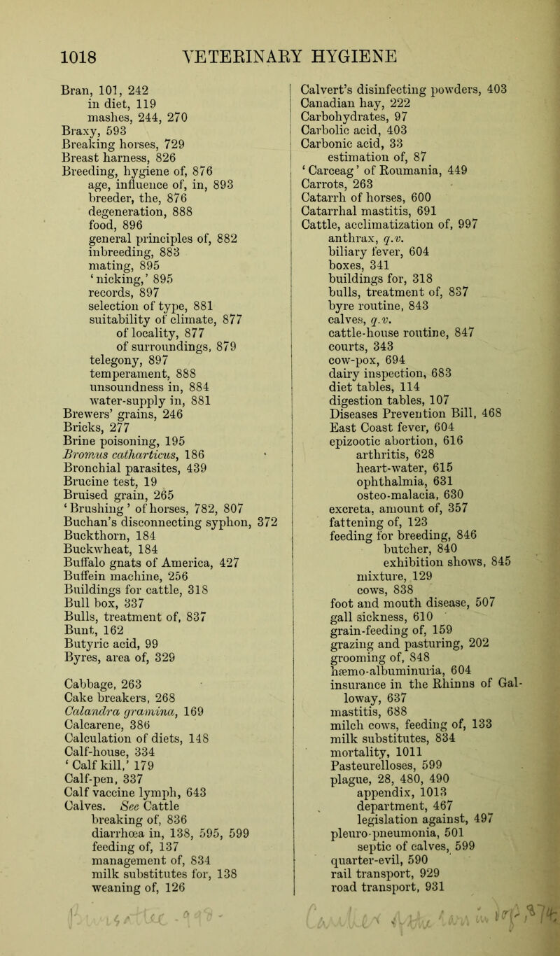 Bran, 101, 242 in diet, 119 mashes, 244, 270 Braxy, 593 Breaking horses, 729 Breast harness, 826 Breeding, hygiene of, 876 age, influence of, in, 893 breeder, the, 876 degeneration, 888 food, 896 general principles of, 882 inbreeding, 883 mating, 895 ‘nicking,’ 895 records, 897 selection of type, 881 suitability of climate, 877 of locality, 877 of surroundings, 879 telegony, 897 temperament, 888 unsoundness in, 884 water-supply in, 881 Brewers’ grains, 246 Bricks, 277 Brine poisoning, 195 Bromus catharticus, 186 Bronchial parasites, 439 Brucine test, 19 Bruised grain, 265 ‘Brushing’ of horses, 782, 807 Buchan’s disconnecting syphon, 372 Buckthorn, 184 Buckwheat, 184 Buffalo gnats of America, 427 Buffein machine, 256 Buildings for cattle, 318 Bull box, 337 Bulls, treatment of, 837 Bunt, 162 Butyric acid, 99 Byres, area of, 329 Cabbage, 263 Cake breakers, 268 Calandra gramina, 169 Calcarene, 386 Calculation of diets, 148 Calf-house, 334 ‘Calf kill,’ 179 Calf-pen, 337 Calf vaccine lymph, 643 Calves. See Cattle breaking of, 836 diarrhoea in, 138, 595, 599 feeding of, 137 management of, 834 milk substitutes for, 138 weaning of, 126 Calvert’s disinfecting powders, 403 Canadian hay, 222 Carbohydrates, 97 I Carbolic acid, 403 I Carbonic acid, 33 estimation of, 87 ‘ Carceag ’ of Roumania, 449 Carrots, 263 Catarrh of horses, 600 Catarrhal mastitis, 691 Cattle, acclimatization of, 997 anthrax, q.v. biliary fever, 604 boxes, 341 buildings for, 318 bulls, treatment of, 837 byre routine, 843 calves, q.v. cattle-house routine, 847 courts, 343 cow-pox, 694 dairy inspection, 683 diet tables, 114 digestion tables, 107 Diseases Prevention Bill, 468 East Coast fever, 604 epizootic abortion, 616 arthritis, 628 heart-water, 615 ophthalmia, 631 osteo-malacia, 630 excreta, amount of, 357 fattening of, 123 feeding for breeding, 846 butcher, 840 exhibition shows, 845 mixture, 129 cows, 838 foot and mouth disease, 507 gall sickness, 610 grain-feeding of, 159 grazing and pasturing, 202 grooming of, 848 hsemo-albuminuria, 604 insurance in the Rhinns of Gal- loway, 637 mastitis, 688 milch cows, feeding of, 133 milk substitutes, 834 mortality, 1011 Pasteurelloses, 599 plague, 28, 480, 490 appendix, 1013 department, 467 legislation against, 497 pleuro- pneumonia, 501 septic of calves, 599 quarter-evil, 590 rail transport, 929 road transport, 931