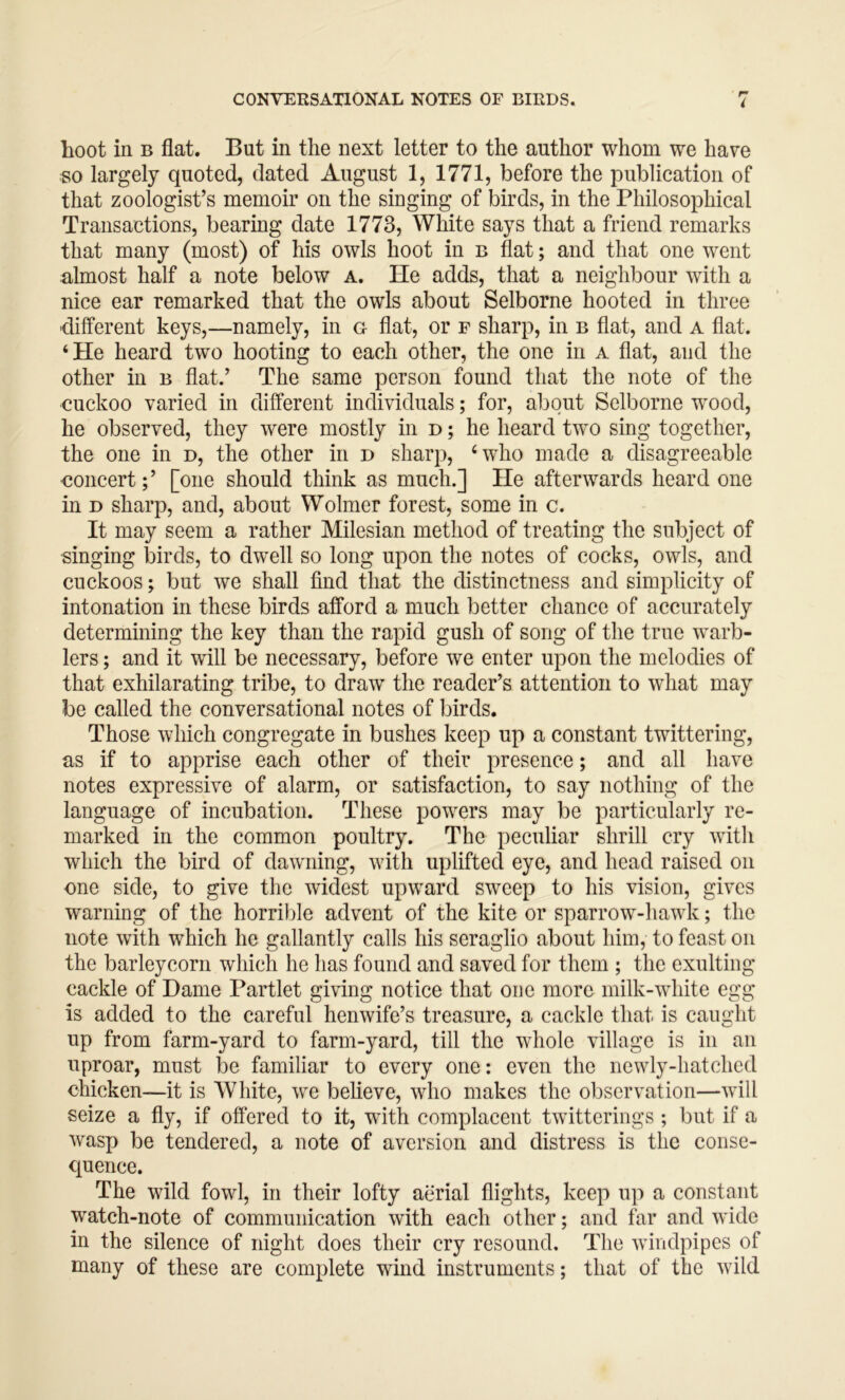 CONVEKSATIONAL NOTES OP BIRDS. i hoot in B flat. But in the next letter to the author whom we have so largely quoted, dated August 1, 1771, before the publication of that zoologist’s memoir on the singing of birds, in the Philosophical Transactions, bearing date 1773, White says that a friend remarks that many (most) of his owls hoot in b flat; and that one went almost half a note below a. He adds, that a neighbour with a nice ear remarked that the owls about Selborne hooted in three ■different keys,—namely, in g flat, or f sharp, in b flat, and a flat. ‘He heard two hooting to each other, the one in a flat, and the other in b flat.’ The same person found that the note of the cuckoo varied in different individuals; for, about Selborne wood, he observed, they were mostly in d ; he heard two sing together, the one in d, the other in d sharp, ‘who made a disagreeable concert;’ [one should think as much.] He afterwards heard one in D sharp, and, about Wolmer forest, some in c. It may seem a rather Milesian method of treating the subject of ■singing birds, to dwell so long upon the notes of cocks, owls, and cuckoos; but we shall find that the distinctness and simplicity of intonation in these birds afford a much better chance of accurately determining the key than the rapid gush of song of the true wmrb- lers; and it will be necessary, before we enter upon the melodies of that exhilarating tribe, to draw the reader’s attention to what may be called the conversational notes of birds. Those which congregate in bushes keep up a constant twittering, as if to apprise each other of their presence; and all have notes expressive of alarm, or satisfaction, to say nothing of the language of incubation. These powers may be particularly re- marked in the common poultry. The peculiar shrill cry with which the bird of dawning, with uplifted eye, and head raised on one side, to give the widest upward sweep to his vision, gives warning of the horrible advent of the kite or sparrow-hawk; the note with which he gallantly calls his seraglio about him, to feast on the barleycorn which he has found and saved for them ; the exulting cackle of Dame Partlet giving notice that one more milk-white egg is added to the careful henwife’s treasure, a cackle that is caught up from farm-yard to farm-yard, till the whole village is in an uproar, must be familiar to every one: even the newly-hatched chicken—it is White, we beheve, who makes the observation—will seize a fly, if offered to it, wfith complacent twitterings ; but if a wasp be tendered, a note of aversion and distress is the conse- quence. The wild fowl, in their lofty aerial flights, keep up a constant watch-note of communication with each other; and far and wide in the silence of night does their cry resound. The windpipes of many of these are complete wind instruments; that of the wild