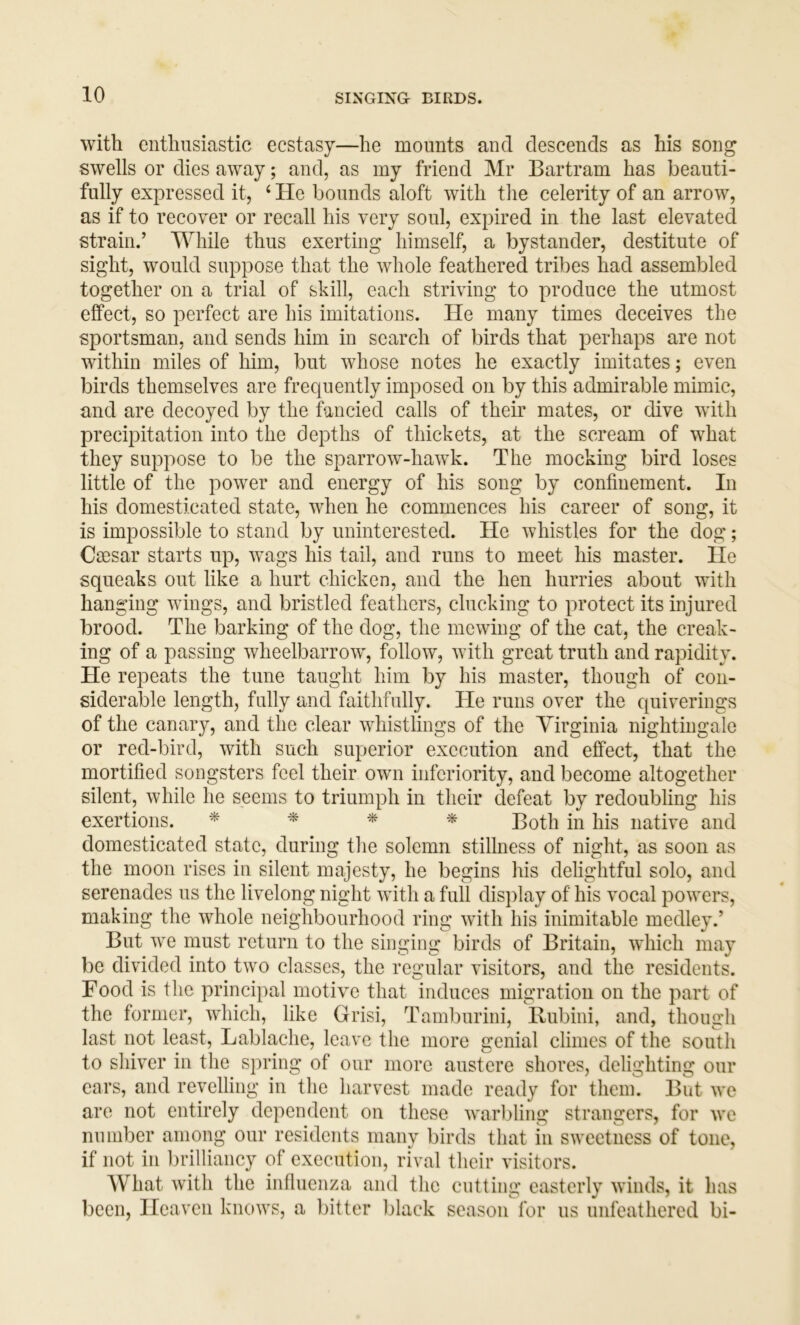 with enthusiastic ecstasy—he mounts and descends as his song swells or dies away; and, as my friend Mr Bartram has beauti- fully expressed it, ‘ He bounds aloft with the celerity of an arrow, as if to recover or recall his very soul, expired in the last elevated strain.’ While thus exerting himself, a bystander, destitute of sight, would suppose that the whole feathered tribes had assembled together on a trial of skill, each striving to produce the utmost effect, so perfect are his imitations. He many times deceives the sportsman, and sends him in search of birds that perhaps are not within miles of him, but whose notes he exactly imitates; even birds themselves are frequently imposed on by this admirable mimic, and are decoyed by the fancied calls of their mates, or dive with precipitation into the depths of thickets, at the scream of what they suppose to be the sparrow-hawk. The mocking bird loses little of the power and energy of his song by confinement. In his domesticated state, when he commences his career of song, it is impossible to stand by uninterested. He whistles for the dog; Cajsar starts up, wags his tail, and runs to meet his master. He squeaks out like a hurt chicken, and the hen hurries about with hanging wings, and bristled feathers, clucking to protect its injured brood. The barking of the dog, the mewing of the cat, the creak- ing of a passing wheelbarrow, follow, with great truth and rapidity. He repeats the tune taught him by his master, though of con- siderable length, fully and faithfully. He runs over the quiverings of the canary, and the clear whistlings of the Virginia nightingale or red-bird, with such superior execution and effect, that the mortified songsters feel their own inferiority, and become altogether silent, while he seems to triumph in their defeat by redoubling his exertions. Both in his native and domesticated state, during the solemn stillness of night, as soon as the moon rises in silent majesty, he begins his delightful solo, and serenades us the livelong night with a full display of his vocal powers, making the whole neighbourhood ring with his inimitable medley.’ But we must return to the singing birds of Britain, which may be divided into two classes, the regular visitors, and the residents. Food is the principal motive that induces migration on the part of the former, which, like Grisi, Tamburini, Rubini, and, though last not least, Lablache, leave the more genial climes of the south to shiver in the spring of our more austere shores, delighting our ears, and revelling in the harvest made ready for them. But wc are not entirely dependent on these warbling strangers, for we number among our residents many birds that in sweetness of tone, if not in brilliancy of execution, rival their visitors. What with the influenza and the cutting easterly winds, it has been. Heaven knows, a bitter lilack season for us unfeathered bi-