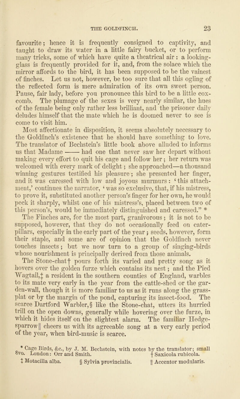 favourite; hence it is frequently consigned to captivity, and taught to draw its water in a little fairy bucket, or to perform many tricks, some of which have quite a theatrical air : a looking- glass is frequently provided for it, and, from the solace which the mirror affords to the bird, it has been supposed to be the vainest of finches. Let us not, however, be too sure that all this ogling of the reflected form is mere admiration of its own sweet person. Pause, fair lady, before you pronounce this bird to be a little cox- comb. The plumage of the sexes is very nearly similar, the hues of the female being only rather less brilliant, and the prisoner daily deludes himself that the mate which he is doomed never to see is come to visit him. Most affectionate in disposition, it seems absolutely necessary to the Goldfinch’s existence that he should have something to love. The translator of Pechstein’s little book above alluded to informs us that Madame had one that never saw her depart without making every effort to quit his cage and follow her; her return was welcomed with every mark of delight; she approached—a thousand winning gestures testified his pleasure; she presented her finger, and it was caressed with low and joyous murmurs : ‘ this attach- ment,’ continues the narrator, ‘ was so exclusive, that, if his mistress, to prove it, substituted another person’s finger for her own, he would peck it sharply, whilst one of his mistress’s, placed between two of this person’s, would be immediately distinguished and caressed.” * The Finches are, for the most part, granivorous; it is not to be supposed, however, that they do not occasionally feed on cater- pillars, especially in the early part of the year ; seeds, however, form their staple, and some are of opinion that the Goldfinch never touches insects; but we now turn to a group of singing-birds whose nourishment is princi])ally derived from those animals. The Stone-chatf pours forth its varied and pretty song as it hovers over the golden furze which contains its nest; and the Pied Wagtail,! a resident in the southern counties of England, warbles to its mate very early in the year from the cattle-shed or the gar- den-wall, though it is more familiar to us as it runs along the grass- plat or by the margin of the pond, capturing its insect-food. The scarce Dartford Warbler, § like the Stone-chat, utters its hurried trill on the open downs, generally while hovering over the furze, in which it hides itself on the slightest alarm. The familiar Hedge- sparrow II cheers us with its agreeable song at a very early period of the year, when bird-music is scarce. * Cage Birds, &c., by J. M. Beclistein, with notes by the translator; small ovo. London: Orr and Smith. f Saxicola rubicola. t Motacilla alba. § Sylvia provincialis. H Accentor modularis.