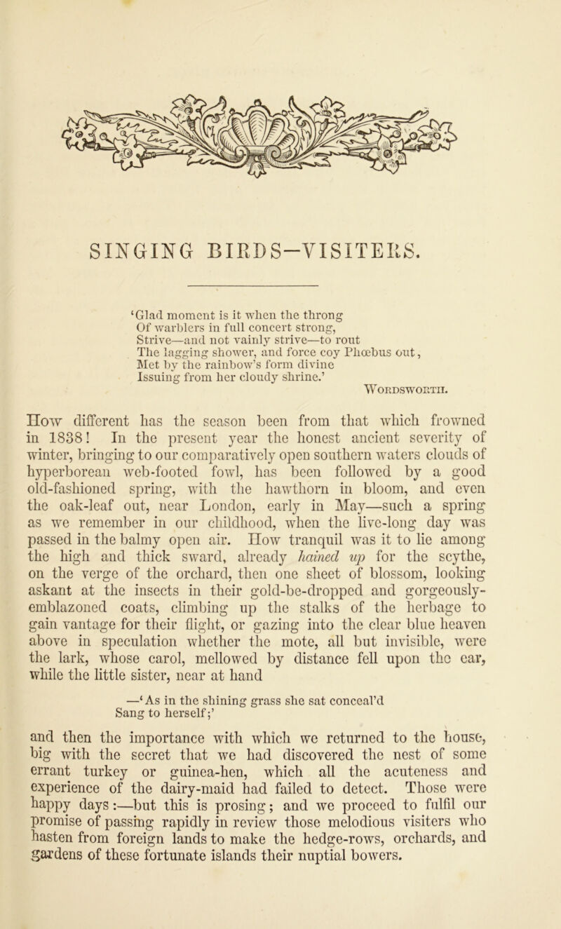 SINGING BIRDS-VISITEKS. ‘Glad moment is it when the throng Of warblers in full coneert strong, Strive—and not vainly strive—to rout The lagging shower, and force coy Phoebus out, Met by the rainbow’s form divine Issuing from her cloudy shrine.’ WORDSWOUTII. How different has the season been from that which frowned in 1838! In the present year the honest ancient severity of winter, bringing to our comparatively open southern waters clouds of hyperborean web-footed fowl, has been followed by a good old-fashioned spring, with the hawthorn in bloom, and even the oak-leaf out, near London, early in May—such a spring as we remember in our childhood, when the live-long day was passed in the balmy open air. How tranquil was it to lie among the high and thick sward, already hained up for the scythe, on the verge of the orchard, then one sheet of blossom, looking askant at the insects in their gold-be-droppcd and gorgeously- emblazoned coats, climbing up the stalks of the herbage to gain vantage for their flight, or gazing into the clear blue heaven above in speculation whether the mote, all but invisible, were the lark, whose carol, mellowed by distance fell upon the ear, while the little sister, near at hand —‘ As in the shining grass she sat conceal’d Sang to herself;’ and then the importance with which we returned to the house, big with the secret that we had discovered the nest of some errant turkey or guinea-hen, which all the acuteness and experience of the dairy-maid had failed to detect. Those were happy days:—but this is prosing; and we proceed to fulfil our promise of passing rapidly in review those melodious visiters who hasten from foreign lands to make the hedge-rows, orchards, and gardens of these fortunate islands their nuptial bowers.