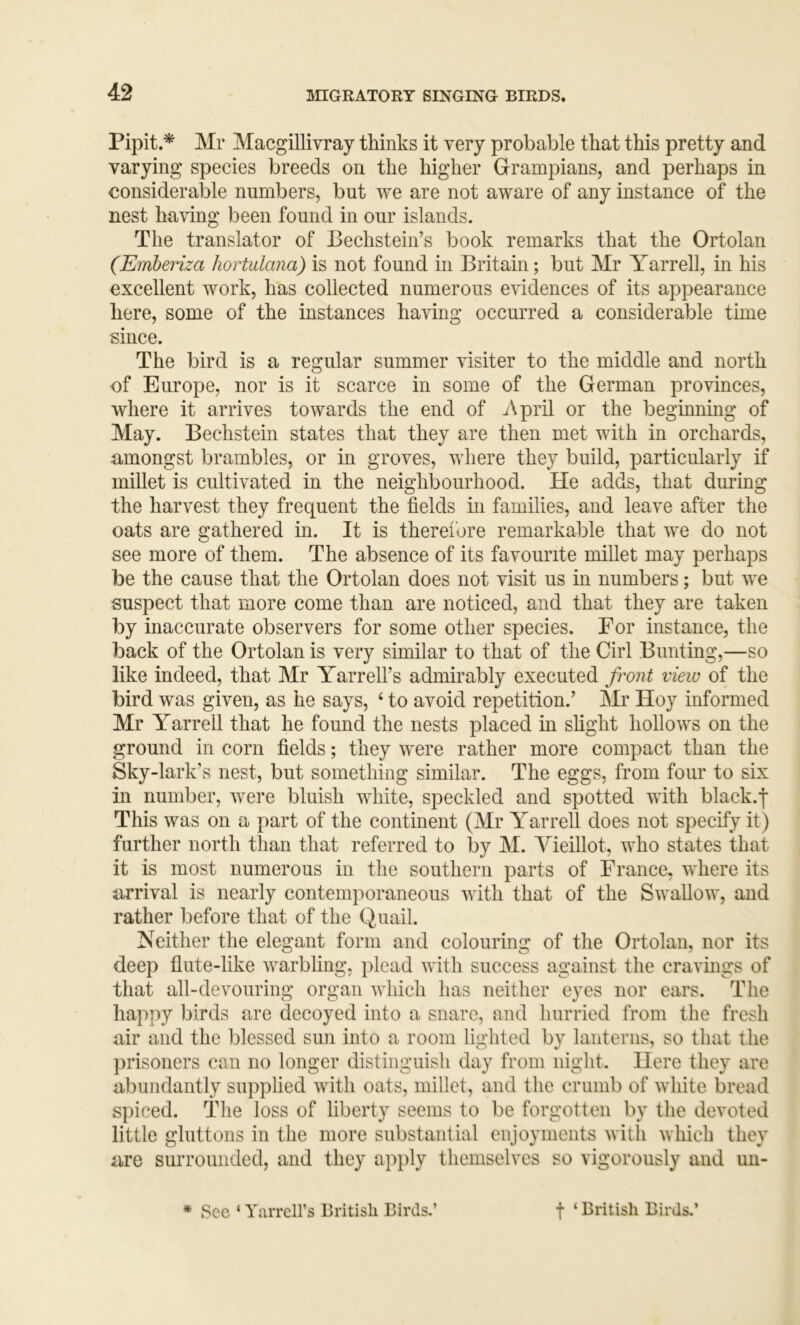 Pipit.^ Mr Macgillivray thinks it very probable that this pretty and varying species breeds on the higher Grampians, and perhaps in considerable numbers, but we are not aware of any mstance of the nest ha'vnng been found in our islands. The translator of Bechstein’s book remarks that the Ortolan (Emberiza hortalana) is not found in Britain; but Mr Yarrell, in his excellent work, has collected numerous evidences of its appearance here, some of the instances having occurred a considerable time since. The bird is a regular summer visiter to the middle and north of Europe, nor is it scarce in some of the German provinces, where it arrives towards the end of April or the beginning of May. Bechstein states that they are then met with in orchards, amongst brambles, or in groves, where they build, particularly if millet is cultivated in the neighbourhood. He adds, that during the harvest they frequent the fields in families, and leave after the oats are gathered in. It is therel'ore remarkable that we do not see more of them. The absence of its favourite millet may perhaps be the cause that the Ortolan does not visit us in numbers; but we suspect that more come than are noticed, and that they are taken by inaccurate observers for some other species. For instance, the back of the Ortolan is very similar to that of the Girl Bunting,—so like indeed, that Mr Yarrell’s admirably executed front vieiu of the bird was given, as he says, ‘ to avoid repetition.’ Mr Hoy informed Mr Yarrell that he found the nests placed in slight hollows on the ground in corn fields; they were rather more compact than the Sky-lark’s nest, but something similar. The eggs, from four to six in number, were bluish white, speckled and spotted with black.j This was on a part of the continent (Mr Yarrell does not specify it) further north than that referred to by M. Yieillot, who states that it is most numerous in the southern parts of France, where its arrival is nearly contemporaneous with that of the Swallow, and rather before that of the Quail. Neither the elegant form and colouring of the Ortolan, nor its deep flute-like warbling, plead with success against the cravmgs of that all-devouring organ which has neither eyes nor ears. The happy birds are decoyed into a snare, and hurried from the fresh air and the blessed sun into a room lighted by lanterns, so that the prisoners can no longer distinguish day from night. Here they are abundantly supphed with oats, millet, and the crumb of white bread spiced. The loss of liberty seems to be forgotten by the devoted little gluttons in the more substantial enjoyments with which they are surrounded, and they apply themselves so vigorously and un- * See ‘ YarrcH’s British Birds.’ f ‘ British Birds.’
