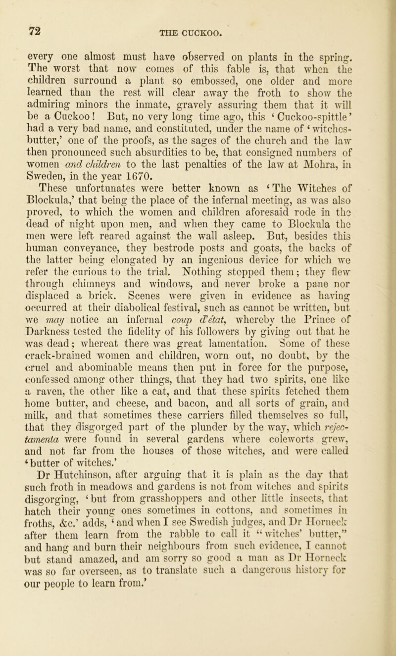every one almost must have observed on plants in the spring. The worst that now comes of this fable is, that when the children surround a plant so embossed, one older and more learned than the rest will clear away the froth to show the admiring minors the inmate, gravely assuring them that it will be a Cuckoo! But, no very long time ago, this ‘Cuckoo-spittle’ had a very bad name, and constituted, under the name of ‘ witchcs- butter,’ one of the proofs, as the sages of the church and the law then pronounced such absurdities to be, that consigned numbers of women and children to the last penalties of the law at Mohra, in Sweden, in the year 1670. These unfortunates were better known as ‘ The Witches of Blockula,’ that being the place of the infernal meeting, as was also proved, to which the women and children aforesaid rode in the dead of night upon men, and when they came to Blockula the men were left reared against the wall asleep. But, besides this human conveyance, they bestrode posts and goats, the backs of the latter being elongated by an ingenious device for which we refer the curious to the trial. Nothing stopped them; they flew through chimneys and windows, and never broke a pane nor displaced a brick. Scenes were given in evidence as having occurred at their diabolical festival, such as cannot be written, but we may notice an infernal coup d'etat^ whereby the Prince of Darkness tested the fidelity of his followers by giving out that he was dead; whereat there was great lamentation. Some of these crack-brained women and children, worn out, no doubt, by the cruel and abominable means then put in force for the purpose, confessed among other things, that they had two spirits, one like a raven, the other like a cat, and that these spirits fetched them home butter, and cheese, and bacon, and all sorts of grain, and milk, and that sometimes these carriers filled themselves so full, that they disgorged part of the plunder by the way, which rejec- tamenta were found in several gardens where coleworts grew, and not far from the houses of those witches, and were called ‘ butter of witches.’ Dr Hutchinson, after arguing that it is plain as the day that such froth in meadows and gardens is not from witches and spirits disgorging, ‘but from grasshoppers and other little insects, that hatch their young ones sometimes in cottons, and sometimes in froths, &c.’ adds, ‘ and when I see Swedish judges, and Dr Ilornecl: after them learn from the rabble to call it “witches’ butter,” and hang and burn their neighbours from such evidence, I cannot but stand amazed, and am sorry so good a man as Dr llorneck was so far overseen, as to translate such a dangerous history for our people to learn from.’