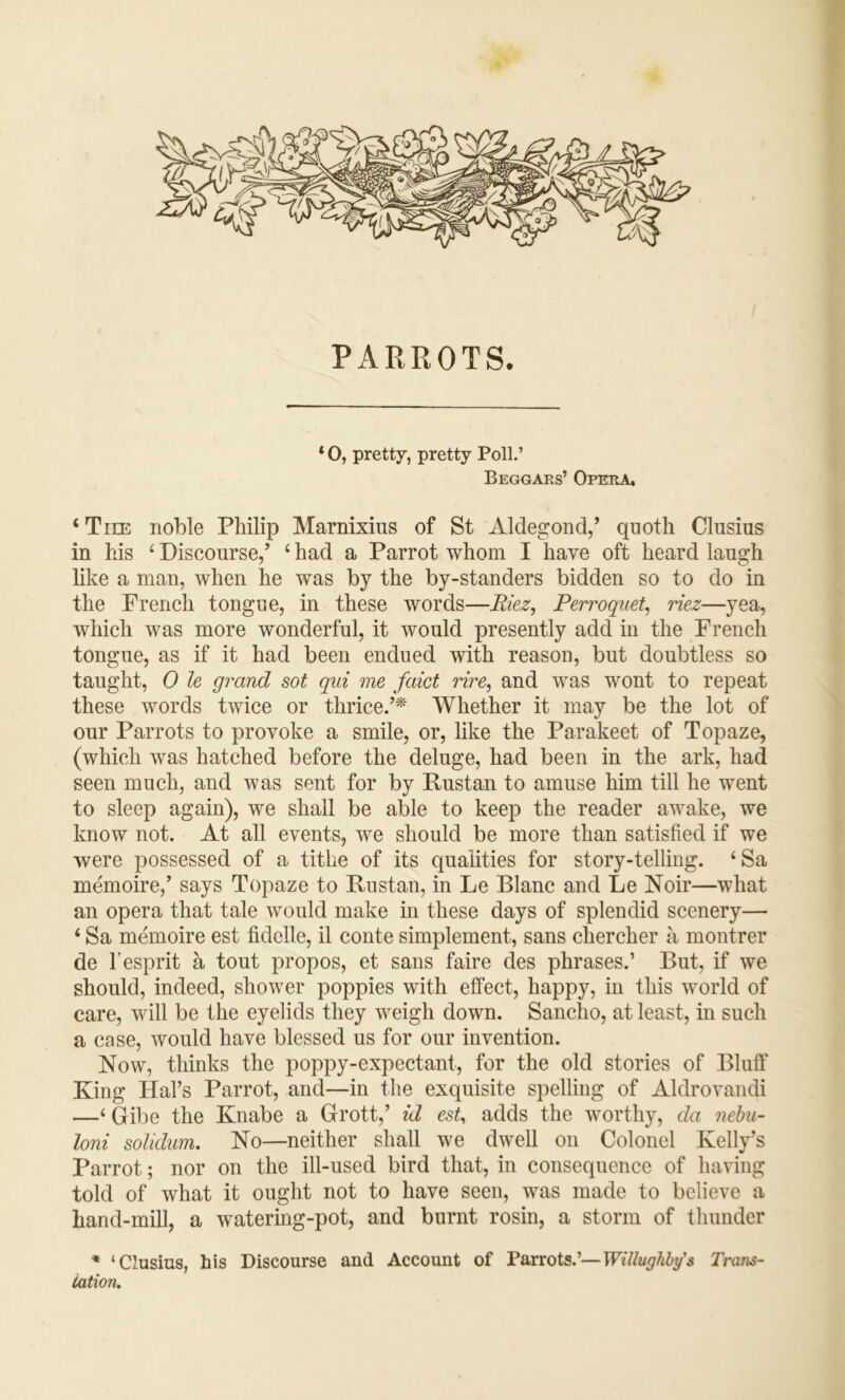 0 PARROTS. * O, pretty, pretty Poll.’ Beggars’ Opera, ‘ Tiie noble Philip Marnixius of St Aldegond,’ qnoth Clusius in his ‘ Discourse/ ‘ had a Parrot whom I have oft heard laugh like a man, when he was by the by-standers bidden so to do in the French tongue, in these words—Riez, Perroqiiet, riez—yea, which was more wonderful, it would presently add in the French tongue, as if it had been endued with reason, but doubtless so taught, 0 le grand sot qid me faict rire, and was wont to repeat these words twice or thrice.’* Whether it may be the lot of our Parrots to provoke a smile, or, like the Parakeet of Topaze, (which was hatched before the deluge, had been in the ark, had seen much, and was sent for by Rustan to amuse him till he went to sleep again), we shall be able to keep the reader awake, we know not. At all events, we should be more than satisfied if we were possessed of a tithe of its qualities for story-telling. ‘Sa memoire,’ says Topaze to Rustan, in Le Blanc and Le Noir—what an opera that tale would make in these days of splendid scenery— ‘ Sa memoire est fiddle, il conte simplement, sans chercher a montrer de r esprit a tout propos, et sans faire des phrases.’ But, if we should, indeed, shower poppies with effect, happy, in this world of care, will be the eyelids they weigh down. Sancho, at least, in such a case, would have blessed us for our invention. Now, thinks the poppy-expectant, for the old stories of Bluff King Hal’s Parrot, and—in the exquisite spelling of Aldrovandi —‘ Gibe the Knabe a Grott,’ id est, adds the worthy, da nehu- loni solidum. No—neither shall we dwell on Colonel Kelly’s Parrot; nor on the ill-used bird that, in consequence of having told of what it ought not to have seen, was made to believe a hand-mill, a watering-pot, and burnt rosin, a storm of thunder * ‘Clusius, his Discourse and Account of Parrots.’—Willughby's Trans- lation.