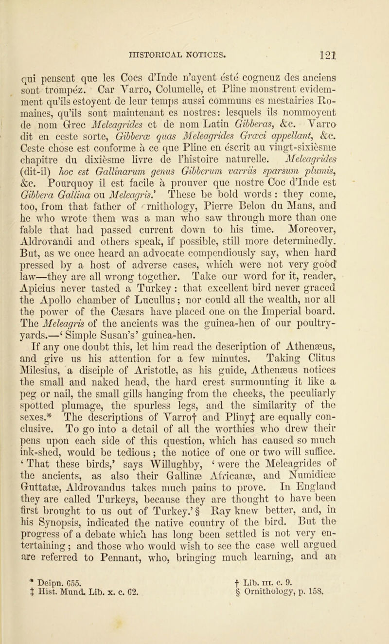 qui peiiscnt que les Coes cl’Inde n’ayent este cogneiiz des anciens sont trompez. Car Yarro, Columelle, et Pline monstrcrit evidem- raent qii’ils estoyent de leiir temps aussi communs es mestairies Po- maines, qii’ils sont maintenant es nostres: lesquels ils riommoyent de nom Grec Meleagrides et de nom Latin Gibheras, &c. Yarro dit en ceste sorte, GibhercB quas Meleagrides Grccci appellant, &c. Ceste chose est conforme a ce que Pline en escrit an vingt-sixiesme chapitre du dixiesme livre de I’histoire natnrelle. Meleagrides (dit-il) hoc est Gallinarum genus Gibberum varriis sparsuin plumis, &c. Pourqnoy il est faeile a pronver qne nostre Coc d’Inde est Gibbera Gallina on Meleagris' These be bold words : they come, too, from that father of ' rnithology, Pierre Belon du Mans, and he who wrote them was a man who saw through more than one fable that had passed current down to his time. Moreover, Aldrovandi and others speak, if possible, still more determinedly. But, as we once heard an advocate compendiously say, when hard pressed by a host of adverse cases, which were not very good law—they are all wrong together. Take our word for it, reader, Apicius never tasted a Turkey: that excellent bird never graced the Apollo chamber of Lucullus; nor could all the wealth, nor all the power of the Csesars have placed one on the Imperial board. The Meleagris of the ancients was the gninea-hen of our poultry- yards.—‘ Simple Susan’s’ guinea-hen. If any one doubt this, let him read the description of Athenmus, and give us his attention for a few minutes. Taking Clitus Milesius, a disciple of Aristotle, as his guide, Athenseus notices the small and naked head, the hard crest surmounting it like a peg or nail, the small gills hanging from the cheeks, the peculiarly spotted plumage, the spurless legs, and the similarity of the sexes.* The descriptions of Yarrof and PlinyJ are equally con- clusive. To go into a detail of all the worthies who drew their pens upon each side of this question, which has caused so much ink-shed, would be tedious; the notice of one or two will suffice. ‘ That these birds,’ says Willughby, ‘ were the Meleagrides of the aneients, as also their Gallinm Africans, and Numidica) Guttatae, Aldrovandus takes much pains to prove. In England they are called Turkeys, because they are thought to have been first brought to us out of Turkey.’§ Hay knew better, and, in his Synopsis, indicated the native country of the bird. But the progress of a debate which has long been settled is not very en- tertaining ; and those who would wish to see the case well argued are referred to Pennant, who, bringing much learning, and an Deipn. G55. X Hist. Mund. Lib. x. c. G2. f Lib. III. c. 9. § Ornithology, p. 158.