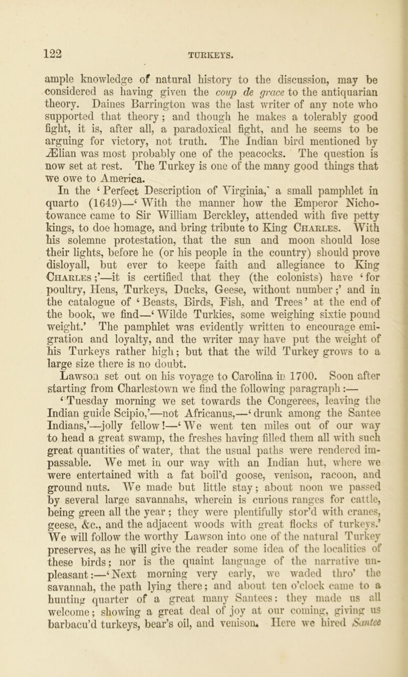 ample knowledge of natural history to the discussion, may be .considered as having given the coup de gmce to the antiquarian theory. Dailies Barrington was the last writer of any note who supported that theory; and though he makes a tolerably good fight, it is, after all, a paradoxical fight, and he seems to be arguing for victory, not truth. The Indian bird mentioned by ^lian was most probably one of the peacocks. The question is now set at rest. The Turkey is one of the many good things that we owe to America. In the ‘ Perfect Description of Virginia,' a small pamphlet in quarto (1649)—‘ With the manner how the Emperor Nicho- towance came to Sir William Berckley, attended with five petty kings, to doe homage, and bring tribute to Ejng Charles. With his solemne protestation, that the sun and moon should lose their lights, before he (or his people in the country) should prove disloyall, but ever to keepe faith and allegiance to King Charles —it is certified that they (the colonists) have ‘ for poultry. Hens, Turkeys, Ducks, Geese, without numberand in the catalogue of ‘ Beasts, Birds, Fish, and Trees ’ at the end of the book, we find—‘ Wilde Turkies, some weighing sixtie pound weight.’ The pamphlet was evidently written to encourage emi- gration and loyalty, and the writer may have put the weight of his Turkeys rather high; but that the wild Turkey grows to a large size there is no doubt. Lawson set out on his voyage to Carolina in 1700. Soon after starting from Charlestown we find the following paragraph:— ‘ Tuesday morning we set towards the Congerees, leaving the Indian guide Scipio,’—not Africanus,—‘ drunk among the Santee Indians,’—^jolly fellow!—‘We went ten miles out of our way to head a great swamp, the freshes having filled them all with such great quantities of water, that the usual paths were rendered im- passable. We met in our way with an Indian hut, where we were entertained with a fat boil’d goose, venison, racoon, and ground nuts. We made but little stay; about noon we passed by several large savannahs, wherein is curious ranges for cattle, being green all the year; they were plentifully stor’d with cranes, geese, &c., and the adjacent woods with great flocks of turkeys.’ We will follow the worthy Lawson into one of the natural Turkey preserves, as he \yill give the reader some idea of the localities of these birds; nor is the quaint language of the narrative un- pleasant:—‘Next morning very early, we waded thro’ tlie savannah, the path lying there; and about ten o’clock came to a hunting quarter of a great many Santecs: they made us all welcome; showing a great deal of joy at our coming, giving us barbacu’d turkeys, bear’s oil, and venisoiu Here wc hired Santee