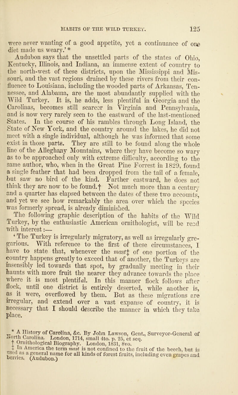 were never wanting of a good appetite, yet a continuance of oiu) diet made us weary.’ * Audubon says that the unsettled parts of the states of Ohio, Kentucky, Illinois, and Indiana, an immense extent of country to the north-west of these districts, upon the Mississippi and Mis- souri, and the vast regions drained by these rivers from their con- fluence to Louisiana, including the wooded parts of Arkansas, Ten- nessee, and Alabama, are the most abundantly supplied with the Wild Turkey. It is, he adds, less plentiful in Georgia and the Caroliiias, becomes still scarcer in Virginia and Pennsylvania, and is now very rarely seen to the eastward of the last-mentioned States. In the course of his rambles through Long Island, the State of Kew York, and the country around the lakes, he did not meet with a single individual, although he was informed that some exist in those parte. They are still to be found along the whole line of the Alleghany Mountains, where they have become so wary as to be approached only with extreme difficulty, according to the same author, who, when in the Great Pine Forrest in 1829, found a single feather that had been dropped from the tail of a female, but saw no bird of the kind. Farther eastward, he does not think they are now to be found, f Not much more than a century and a quarter has elapsed between the dates of these two accounts, and yet we see how remarkably the area over which the species was formerly spread, is already diminished. The following graphic description of the habits of the Wild Turkey, by the enthusiastic American ornithologist, will be read with interest:— ‘ The Turkey is irregularly migratory, as well as irregularly gre- garious. With reference to the first of these circumstances, I have to state that, whenever the masti;. of one portion of the country happens greatly to exceed that of another, the Turkeys are insensibly led towards that spot, by gradually meeting in their haunts with more fruit the nearer they advance towards the place where it is most plentiful. In this manner flock follows after flock, until one district is entirely deserted, while another is, as it were, overflowed by them. But as these migrations are irregular, and extend over a vast expanse of country, it is necessary that I should describe the manner in which they take place. 7T* .4 of Carolina, &c. By John Lawson, Gent., Surveyor-General of Carolina. London, 1714, small 4to. p. 25, et seq. t Ornithological Biography. London, 1831, 8vo. X In America the term mast is not confined to the fruit of the beech, but is used as a general name for all kinds of forest fruits, including even grapes and