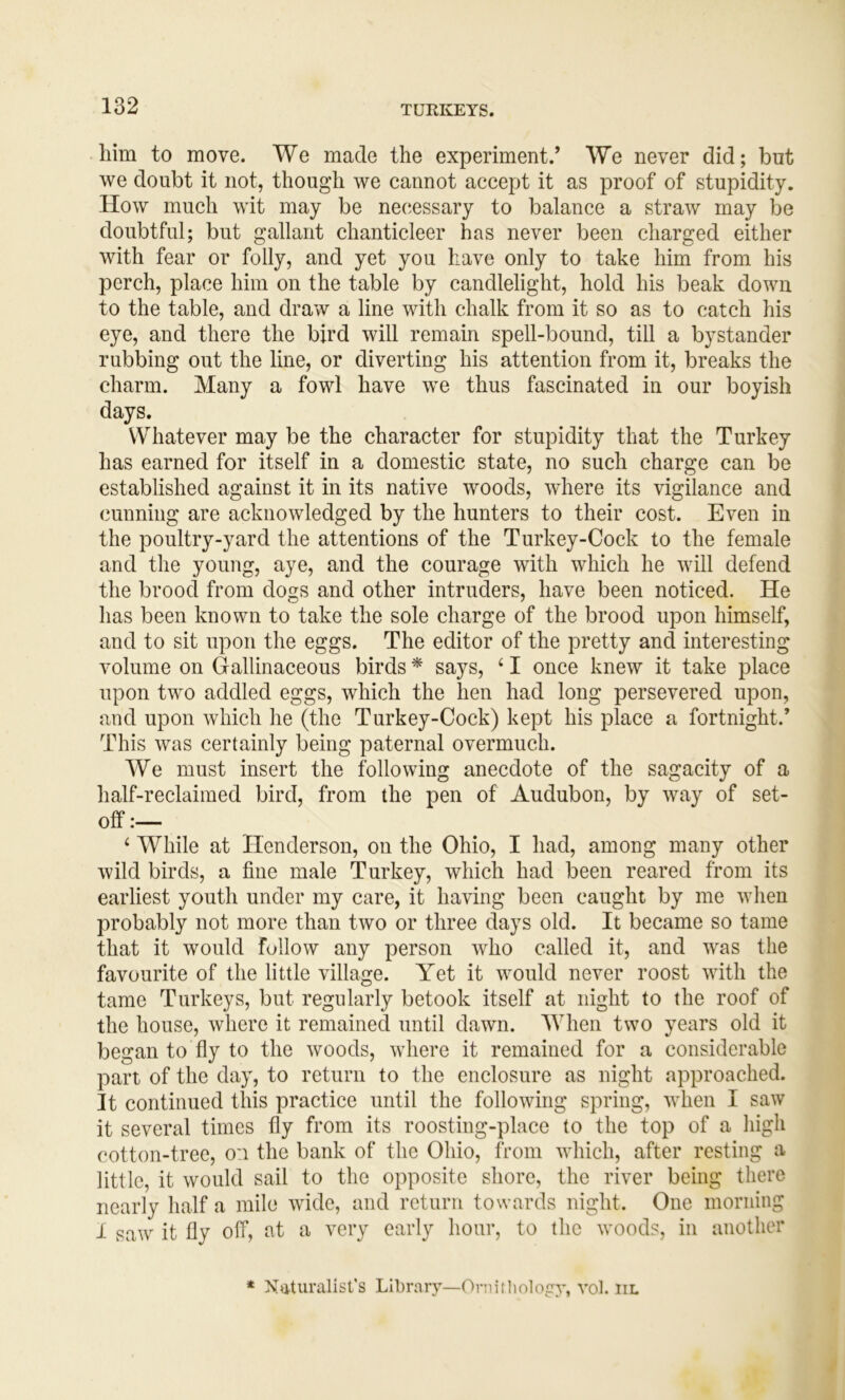 him to move. We made the experiment.’ We never did; but we doubt it not, though we cannot accept it as proof of stupidity. How much wit may be necessary to balance a straw may be doubtful; but gallant chanticleer has never been charged either with fear or folly, and yet you have only to take him from his perch, place him on the table by candlelight, hold his beak down to the table, and draw a line with chalk from it so as to catch his eye, and there the bird will remain spell-bound, till a bystander rubbing out the line, or diverting his attention from it, breaks the charm. Many a fowl have we thus fascinated in our boyish days. VVdiatever may be the character for stupidity that the Turkey has earned for itself in a domestic state, no such charge can be established against it in its native woods, where its vigilance and cunning are acknowledged by the hunters to their cost. Even in the poultry-yard the attentions of the Turkey-Cock to the female and the young, aye, and the courage with which he will defend the brood from dogs and other intruders, have been noticed. He has been known to take the sole charge of the brood upon himself, and to sit upon the eggs. The editor of the pretty and interesting volume on Grallinaceous birds * says, ‘ I once knew it take place upon two addled eggs, which the hen had long persevered upon, and upon which he (the Turkey-Cock) kept his place a fortnight.’ This was certainly being paternal overmuch. We must insert the following anecdote of the sagacity of a half-reclaimed bird, from the pen of Audubon, by way of set- off :— ‘ While at Henderson, on the Ohio, I had, among many other wild birds, a fine male Turkey, which had been reared from its earliest youth under my care, it having been caught by me when probably not more than two or three days old. It became so tame that it would follow any person who called it, and was the favourite of the little village. Yet it would never roost with the tame Turkeys, but regularly betook itself at night to the roof of the house, where it remained until dawn. When two years old it began to fly to the woods, where it remained for a considerable part of the day, to return to the enclosure as night approached. It continued this practice until the following spring, when I saw it several times fly from its roosting-place to the top of a liigh cotton-tree, o'.i the bank of the Ohio, from which, after resting a little, it would sail to the opposite shore, the river being there nearly half a mile wide, and return towards night. One morning I saw it fly off, at a very early hour, to the woods, in another * Xaturalisfs Library—Omiiliology, vol. iil