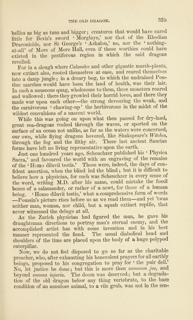 bellies as big as tuns and bigger; creatures that would have cared little for Bevis’s sword ‘ Morglaye,’ nor that of the Bhodian Draconicide, nor St George’s ‘ Askalon,’ no, nor the ‘ nothing- at-air of More of More Hall, even if those worthies could have existed in the pestiferous region in which the said dragons revelled. For in a slough where Calamites and other gigantic marsh-plants, now extinct also, rooted themselves at ease, and reared themselves into a damp jungle; in a dreary bog, to which the undrained Pon- tine marshes would have been the land of health, was their lair. In such a nauseous quag, wholesome to them, these monsters roared and wallowed: there they growled their horrid loves, and there they made war upon each other—the strong devouring the weak, and the carnivorous ‘ chawing-up ’ the herbivorous in the midst of the wildest convulsions of a nascent world. While this was going on upon what then passed for dry-land, great sea-dragons rushed through the waves, or sported on the surface of an ocean not unlike, as far as the waters were concerned, our own, while flying dragons hovered, like Shakspeare’s Witches, through the fog and the filthy air. These last ancient Saurian forms have left no living representative upon the earth. Just one hundred years ago, Scheuchzer published his ‘ Physica Sacra,’ and favoured the world with an engraving of the remains of the ‘ Homo diluvii testis.’ Those were, indeed, the days of con- fident assertion, when the blind led the blind ; but it is difficult to believe how a physician, for such was Scheuchzer in every sense of the word, writing M.D. after his name, could mistake the fossil bones of a salamander, or rather of a newt, for those of a human being. ‘ Homo diluvii testis,’ what a comprehensive form of words —Poussin’s picture rises before us as we read them—and yet ’twas neither man, woman, nor child, but a squab extinct reptile, that never witnessed the deluge at all. As the Zurich physician had figured the man, he gave his draughtsman directions to portray man’s eternal enemy, and the accomplished artist has with some invention and in his best manner represented the fiend. The usual diabolical head and shoulders of the time are placed upon the body of a huge polypod caterpillar. Now, we do not feel disposed to go so far as the charitable preacher, who, after exhausting his benevolent prayers for all earthly beings, proposed to his congregation to pray for ‘ the puir deil.’ No, let justice be done; but this is more than summiim jus, and beyond summa injuria. The doom was deserved; but a degrada- tion of the old dragon below any thing vertebrate, to the base condition of an annulose animal, to a vile grub, was not in the sen-