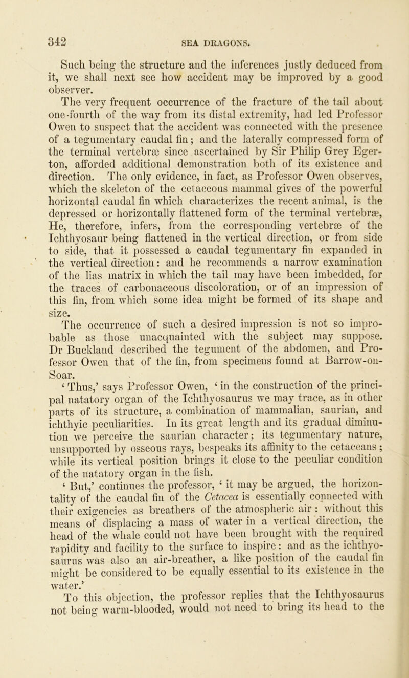 Such being the structure and the inferences justly deduced from it, we shall next see how accident may be improved by a good observer. The very frequent occurrence of the fracture of the tail about one-fourth of the way from its distal extremity, had led Professor Owen to suspect that the accident was connected with the presence of a tegumentary caudal fin; and the laterally compressed form of the terminal vertebrae since ascertained by Sir Philip Grey Eger- ton, afforded additional demonstration both of its existence and direction. The only evidence, in fact, as Professor Owen observes, which the skeleton of the cetaceous mammal gives of the powerful horizontal caudal fin which characterizes the recent animal, is the depressed or horizontally flattened form of the terminal vertebrae. He, therefore, infers, from the corresponding vertebrae of the Ichthyosaur being flattened in the vertical direction, or from side to side, that it possessed a caudal tegumentary fin expanded in the vertical direction: and he recommends a narrow examination of the lias matrix in which the tail may have been imbedded, for the traces of carbonaceous discoloration, or of an impression of this fin, from which some idea might be formed of its shape and size. The occurrence of such a desired impression is not so impro- bable as those unacquainted with the subject may suppose. Dr Bnckland described the tegument of the abdomen, and Pro- fessor Owen that of the fin, from specimens found at Barrow-on- Soar. ‘ Thus,’ says Professor Owen, ‘ in the construction of the princi- pal natatory organ of the Ichthyosaurus we may trace, as in other parts of its structure, a combination of mammalian, saurian, and ichthyic peculiarities. In its great length and its gradual diminu- tion we perceive the saurian character; its tegumentary nature, unsupported by osseous rays, bespeaks its affinity to the cetaceans; while its vertical position brings it close to the peculiar condition of the natatory organ in the fish. ‘ But,’ continues the professor, ‘ it may be argued, the horizon- tality of the caudal fin of the Cetacea is essentially connected with their exigencies as breathers of the atmospheric air : without this means of displacing a mass of water in a vertical 'direction, the head of the whale could not have been brought with the required rapidity and facility to the surface to inspire: and as the ichthyo- saurus was also an air-breather, a like position of the caudal fin might be considered to be equally essential to its existence in the To this objection, the professor replies that the Ichthyosaurus not being warm-blooded, would not need to bring its head to the