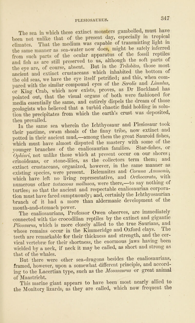 The sea in which these extinct monsters gambolled, must have been not unlike that of the present day, especially in tropical climates. That the medium was capable of transmitting light in the same manner as sea-water now does, might be safely inferred from such parts of the ocular apparatus of the fossil reptiles and fish as are still preserved to us,_ although the soft parts of the eye are, of course, absent. But in the Irilohites^ those most ancient and extinct crustaceans which inhabited the bottom of the old seas, we have the eye itself petrihed; and this, when com- iiared with the similar compound eyes of the berolis and Limidus, or King Crab, which now exists, proves, as Dr Bnckland has pointed out, that the visual organs of both were fashioued for media essentially the same, and entirely dispels the dream of those geologists who believed that a turbid chaotic fluid holding in solu- tion the precipitates from which the earth’s crust was deposited, then prevailed. In the same sea wherein the Ichthyosaur and Plesiosaur took their pastime, swam shoals of the finny tribe, now extinct and potted in their ancient mud,—among them the great Sauroid fishes, which must have almost disputed the mastery with some of the vouno'er branches of the enaliosaiirian families. Star-fishes, oi \)phhiri, not unlike those which at present occur on our shores; erinoideans, or stone-lilies, as the collectors term them; and oxtinct crustaceans, organized, however, in the same manner as existing species, were present. Belemnites and Cornuci Ainmonis^ which have left no living representative, and Orthocerata,^ with numerous other testaceous mollusca, were there, to say nothing of turtles; so that the ancient and respectable enaliosaiirian coipoia- tion must have fared sumptuously; and, certainly the Ichthyosauiian branch of it had a more than aldermanic development of the mouth-and-stomach power. The enaliosaurians. Professor Owen observes, are immediately connected with the crocodilian reptiles by the extinct and gigantic Pliosauvus^ which is more closely allied to the true Saurians, whose remains occur in the Kimmeridge and Oxford clays. I he teeth are remarkable for their thickness and strength, and the cei- vical vertebral for their shortness, the enormous jaws having been wielded by a neck, if neck it may be called, as short and strong as that of the whales. But there were other sea-dragons besides the enaliosaurians, framed, however, upon a somewhat different principle, and accord- ing to the Lacertian type, such as the Mosasauiuis or great animal of Maastricht. This marine giant appears to have been most nearly allied to the Monitory lizards,- as they are called, which now frequent the