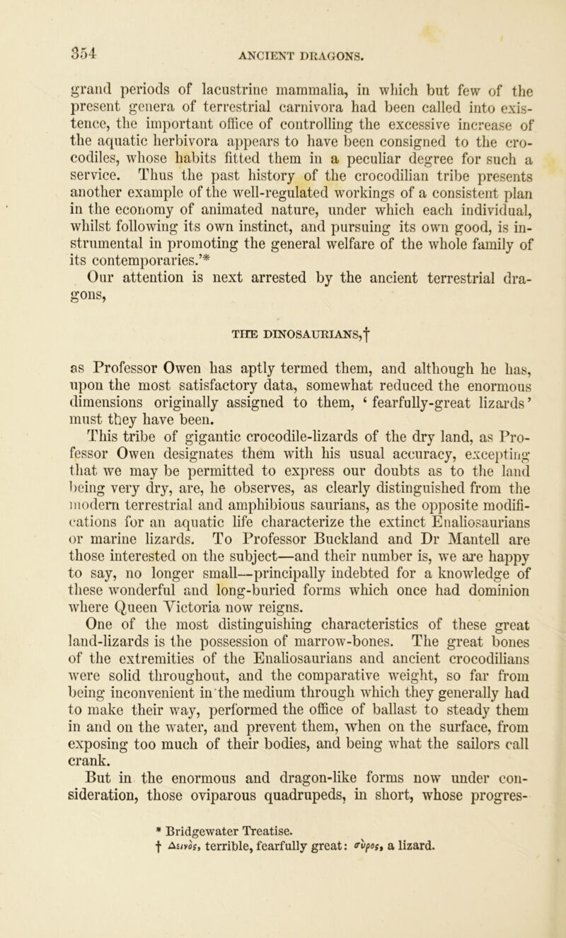 grand periods of lacustrine mammalia, in which but few of the present genera of terrestrial carnivora had been called into exis- tence, the important office of controlling the excessive increase of the aquatic herbivora appears to have been consigned to the cro- codiles, whose habits fitted them in a peculiar degree for such a service. Thus the past history of the crocodilian tribe presents another example of the well-regulated workings of a consistent plan in the economy of animated nature, under which each individual, whilst following its own instinct, and pursuing its own good, is in- strumental in promoting the general welfare of the whole family of its contemporaries.’* Our attention is next arrested by the ancient terrestrial dra- gons. THE DINOSAURIANS,f as Professor Owen has aptly termed them, and although he has, upon the most satisfactory data, somewhat reduced the enormous dimensions originally assigned to them, ‘ fearfully-great lizards ’ must they have been. This tribe of gigantic crocodile-lizards of the dry land, as Pro- fessor Owen designates them with his usual accuracy, excei)ting that we may be permitted to express our doubts as to the land l)eing very dry, are, he observes, as clearly distinguished from the modem terrestrial and amphibious saurians, as the opposite modifi- cations for an aquatic life characterize the extinct Enaliosaurians or marine lizards. To Professor Buckland and Dr Mantell are those interested on the subject—and their number is, we are happy to say, no longer small—principally indebted for a knowledge of these wonderful and long-buried forms which once had dominion where Queen Victoria now reigns. One of the most distinguishing characteristics of these great land-lizards is the possession of marrow-bones. The great bones of the extremities of the Enaliosaurians and ancient crocodilians were solid throughout, and the comparative weight, so far from being inconvenient in'the medium through which they generally had to make their way, performed the office of ballast to steady them in and on the water, and prevent them, when on the surface, from exposing too much of their bodies, and being what the sailors call crank. But in the enormous and dragon-like forms now^ under con- sideration, those oviparous quadrupeds, in short, whose progres- * Bridgewater Treatise. f As/yc?, terrible, fearfully great: <rvpos, a lizard.