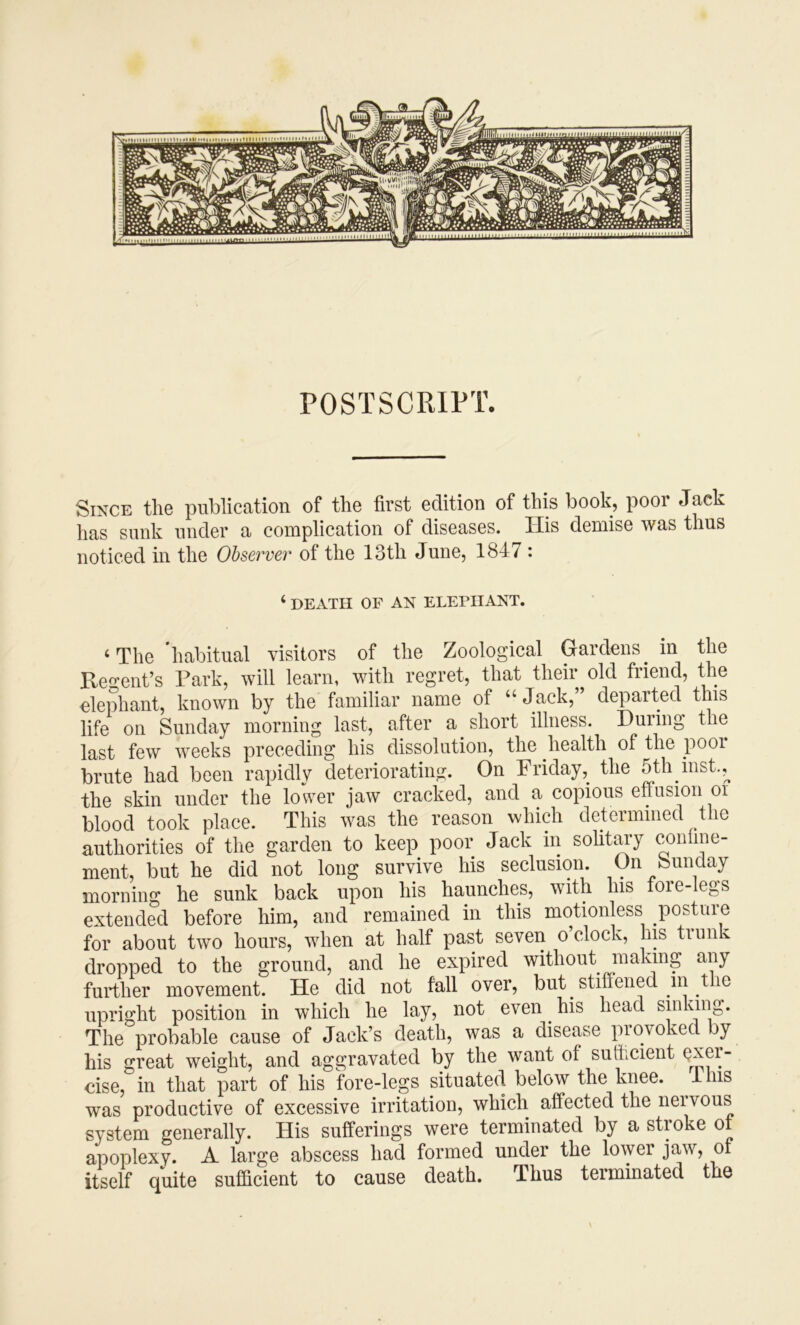 POSTSCRIPT. Since the publication of the first edition of this book, poor Jack has sunk under a complication of diseases. His demise was thus noticed in the Observer of the 13th June, 1847 : ‘ DEATH OF AN ELEPHANT. ‘ The 'habitual visitors of the Zoological Gardens in the Keo-ent’s Park, will learn, with regret, that their old friend, the eleiihant, known by the familiar name of “ Jack, departed this life on Sunday morning last, after a short illness. During the last few weeks preceding his dissolution, the health of the poor brute had been rapidly deteriorating. On Fridaythe 5th mst.,^ the skin under the lower jaw cracked, and a copious effusion oi blood took place. This was the reason which determined the authorities of the garden to keep poor Jack in soUtm-y conhne- ment, but he did not long survive his seclusion. On Sunday morning he sunk back upon his haunches, with his fore-legs extended before him, and remained in this motionless posture for about two hours, when at half past seven o’clock, his trunk dropped to the ground, and he expired without making any further movement. He did not fall over, but stiffened in the upright position in which he lay, not even ^ his head sin The probable cause of Jack’s death, was a disease provoked by his great weight, and aggravated by the want of sufficient exer- cise, in that part of his fore-legs situated below the knee. 41ns was productive of excessive irritation, which affected the neivous system generally. His sufferings were terminated by a stroke of apoplexy. A large abscess had formed under the lower jaw, of itself quite sufficient to cause death. Thus terminated the