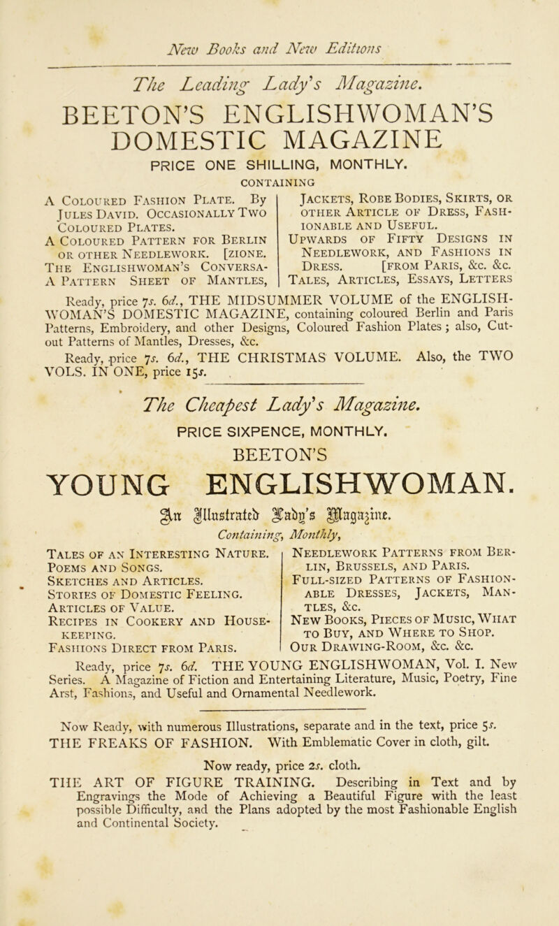 The Leading Lady^s Magazine, BEETON’S ENGLISHWOMAN’S DOMESTIC MAGAZINE PRICE ONE SHILLING, MONTHLY. CONTAINING A Coloured Fashion Plate. By Jules David. Occasionally Two Coloured Plates. A Coloured Pattern for Berlin OR OTHER Needlework, [zione. The Englishwoman’s Conversa- A Pattern Sheet of Mantles, Jackets, Robe Bodies, Skirts, or other Article of Dress, Fash- ionable AND Useful. Upwards of Fifty Designs in Needlework, and Fashions in Dress. [from Paris, &c. &c. Tales, Articles, Essays, Letters Ready, price 7a 6^/., THE MIDSUMMER VOLUME of the ENGLISH- WOMAN’S DOMESTIC MAGAZINE, containing coloured Berlin and Paris Patterns, Embroidery, and other Designs, Coloured Fashion Plates ; also. Cut- out Patterns of Mantles, Dresses, &c. Ready, price 7a 6o^., THE CHRISTMAS VOLUME. Also, the TWO VOLS. IN ONE, price 15A The Cheapest Lady's Magazine. PRICE SIXPENCE, MONTHLY. BEETON’S YOUNG ENGLISHWOMAN. IlliistraLir Containing, Monthly, Tales of an Interesting Nature. Poems and Songs. Sketches and Articles. Stories of Domestic Feeling. Articles of Value. Recipes in Cookery and House- keeping. Fashions Direct from Paris. Needlework Patterns from Ber- lin, Brussels, and Paris. Full-sized Patterns of Fashion- able Dresses, Jackets, Man- tles, &c. New Books, Pieces of Music, What TO Buy, and Where to Shop. Our Drawing-Room, &c. &c. Ready, price *js. 6d. THE YOUNG ENGLISHWOMAN, Vol. I. New Series. A Magazine of Fiction and Entertaining Literature, Music, Poetry, Fine Arst, Fashions, and Useful and Ornamental Needlework. Now Ready, with numerous Illustrations, separate and in the text, price 5-f- THE FREAKS OF FASHION. With Emblematic Cover in cloth, gilt. Now ready, price 2s. cloth. THE ART OF FIGURE TRAINING. Describing in Text and by Engravings the Mode of Achieving a Beautiful Figure with the least possible Difficulty, and the Plans adopted by the most Fashionable English and Continental Society.