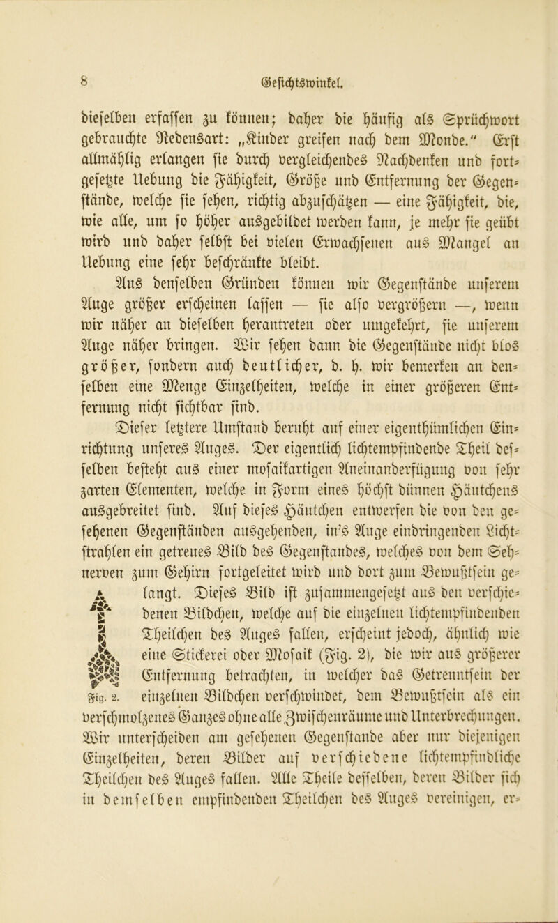 ©efidjtgminfef. biefelbeit erfaffen gu tonnen; batyer bie häufig alg @prüd)mort gebrauste Lebensart: „Siinber greifen nad) beut dttonbe. (Erft allmäfylig erlangen fie burd) bergleicfyenbeg üftacfybenfen nnb fort* gefegte Hebung bie gä^igteit, ©röfie nnb (Entfernung ber ©egen* ftänbe, meldje fie fetjen, richtig abgufdjäfcen — eine gäfyigteit, bie, mie ade, um fo fyöfyer auggebilbet Serben !ann, je mefyr fie geübt mirb nnb halber fetbft bei bieten (Ermadjfenen aug fanget an Hebung eine fet)r befcfyräntte bteibt. lug benfetben ©rünbeu tonnen mir ©egenftänbe nuferem luge größer erfreuten taffen — fie atfo bergrößern —, memt mir ncit)er an biefetben fjerantreten ober umgetet)rt, fie unferent luge nät)er bringen. 333ir fe^en bann bie ©egenftänbe nid)t btog größer, fonbern aucfy beutlid)er, b. fy. mir bemerten an bem fetben eine üDtenge (Eingelfjeiten, meld)e in einer größeren ©nt- fernung uid)t fid)tbar finb. tiefer teuere Hmftanb beruht auf einer eigentümlichen (Ein- richtung unfereg lugeg. £)er eigentlich lidjtempfinbenbe ^eit bef- fetben beftetjt aug einer mofaitartigen lueinanberfügung Oon fe^r garten (Elementen, metcfie in $orm eineg ^öd)ft bünnen §äutc^en§ auggebreitet finb. luf biefeg ,£)äutd)en entmerfen bie bon ben ge- fernen ©egenftänben auggeljenben, in’g luge einbringenben Sicht- ftrat)ten ein getreueg 3Silb beg ©egenftanbeg, meld)eg bou bem @e^- nerben gunt ®ef)frn fortgeteitet mirb nnb bort gum ^öemufjtfein ge- A langt, SDiefeg 33itb ift gnfammengefe^t aug ben berfd)ie- Y benen 33ilbd)eit, metdje auf bie eingetnen lidjtempfinbenben | S^heitchen beg lugeg falten, erfd)eint jeboch, ähnlich mie eine ©tiderei ober 93tofatt @ig. 2), bie mir aug größerer ^tjj (Entfernung betrauten, in melier bag ©etrenntfeiu ber gig. 2. eingelnen 23ilbcl)en berfdjminbet, bem SSemufitfein alg ein berf^molgeneg*©angegobnealle3tütfd§enräumeunbHuterbre^nngeu. 3Bir unterfcfyeiben am gefebenen ©egenftanbe aber nur biejenigen Einzelheiten, bereu -53ilber auf berfdjiebene tid)temßfinblid)e Ehelichen beg lugeg fallen. Ille Scheite beffelben, bereu Silber fid) in bemfeiben empfittbenben £l)eild)eu beg lugeg bereinigen, er»