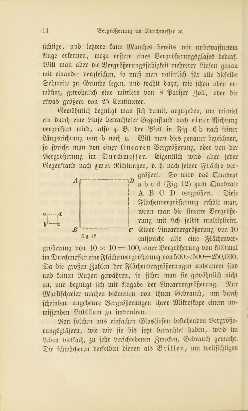 A CI | rct »1-4 B I) fid)tige, unb (entere fann üftancheS bereite mit unbemaffnetem 2litge erlernten, mozu erftere eines VergrößerungSglafeS bedarf. V>ill man aber bte Vergrößerungsfähigleit mehrerer Linfen genau mit einander dergleichen, fo muß man natürlich für alle biefelbe ©ehmeite 51t Grunde legen, unb mahlt dazu, mie fchon oben er* mahnt, gemöhnlich eine mittlere don 8 ^ßarifer QoII, ober bie etmaS größere don 25 Zentimeter. Gemöhnlich begnügt man [ich bamit, anzugeben, um miediel ein burch eine Linfe betrachteter Gegenstand nach einer Dichtung dergrößert mirb, alfo 5. V. ber Vfeil in gig. 6 b nach feiner Längsrichtung don b nad) c. 2MI man dies genauer bezeichnen, fo Spricht man don einer linearen Vergrößerung, ober don ber Vergrößerung im £)urd)meffer. (Eigentlich toirb aber jeder Gegenstand nach Dichtungen, b. h- uach feiner fläche der^ größert. 0o mirb baS Quadrat abcd (gig. 12) zum Quadrate A B C D dergrößert. Qiefe gläd)endergrößerung erhält mau, menn man bie lineare Vergröße* rnng mit fid) felbft multiplicirt. Ziner Lineardergrößerung don 10 entflicht alfo eine glädjender* größerung don 10 x 10 = 100, einer Vergrößerung don öOOntal im^urchmeffer eine gläd)endergrößerung don 500x500=250,000. Qa bie großen galten ber glädjendergrößerungen unbequem find unb leinen Du^en gemähren, fo führt man fie gemöhnlid) nicht an, unb begnügt fid) mit Angabe ber Lineardergrößerung. Dur üDarltfdjreier machen bismeilen don ihnen Gebrauch, um durch fcheinbar ungeheure Vergrößerungen ihrer SDifroflope einem uu* miffenben ^ublilum zu imponiren. Von folcheit aus einfachen GlaSlinfen beftehenben Vergröße- rungSgläfern, mie mir fie bis jefct betrachtet hüben, mirb im Leben dielfad), zu fßhr derfd)iebenen gmeden, Gebrauch gemacht. £üe fd)mäd)ereit berfelben bienen als Vrillen, um meitfid)tigen 5-ig. 12.