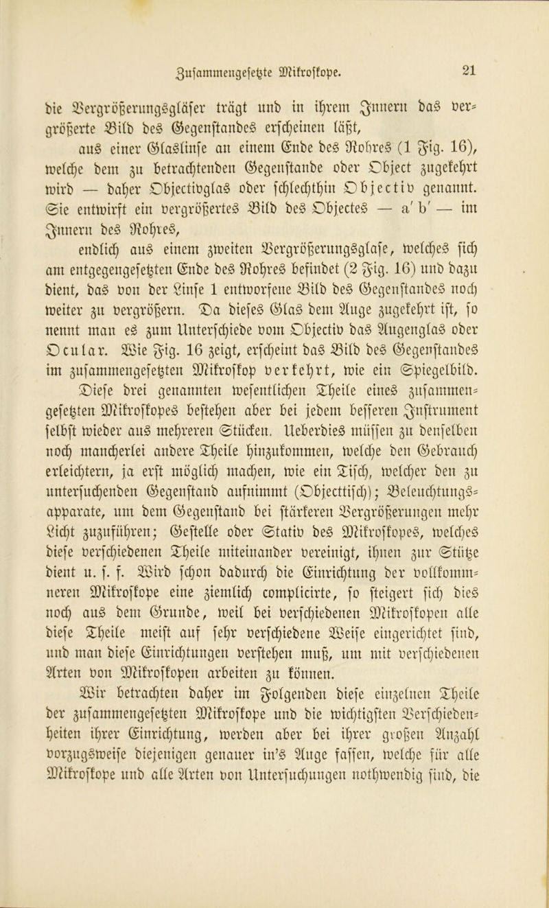 bie Vergrößerungggtäfer trägt mtb in ißrem Qfmteru ^ üel> größerte Vitb be§ ©egenftanbeS erffeinen tagt, au§ einer ©ta^tinfe an einem Enbe be£ Sftobre§ (1 $ig. 16)/ wetcße bent 31t betrad)tenben ©egenftanbe ober Object gngefet)rt toirb — baßer DbfectiogtaS ober fcßtecßtßin Object io genannt. @ie entwirft ein Vergrößertet Vitb be§ Objectet — a' b' — im Jgnneru be3 SRoßreS, enbticß au£ einem 3Weiten VergrößerungSgtafe, nietetet fid) am entgegengefe^ten Enbe be§ IRot)ret befinbet (2 gig. 16) unb bagu bient, ba§ oon ber Öinfe 1 entworfene Vitb be§ ©egenftanbe^ noch Weiter 31t Oer großem, Oa biejet ©ta§ bent s2titge 3ugefeßrt ift, fo nennt man e£ 3um Unterfcßiebe oont Objectiv ba§ $(ugengta§ ober Ocutar. Sie gig. 16 3eigt, erfeßeint ba§ Vitb be§ ©egenftanbe^ im 3ufammengefe^ten SXftifroffop Oerfeßrt, wie ein ©ßiegetbilb. Oiefe brei genannten Wefeutticßen £ßeite einet 3itfammen* gefegten SCRifroffopet befielen aber bei jebent befferen Qnftrument felbft Wieber au§ mehreren ©tiiden. UeberbicS muffen 31t benfetben noeß maneßertei anbere £ßeite ßinäufommen, wetd)e ben ©ebratteß erleichtern, ja erft mögtieß machen, wie ein Oifd), weteßer ben 3U unterfud)enben ©egenftanb aufnimmt (Dbjecttifcß); Veteucßtung^ aßßarate, um bem ©egenftanb bei [tarieren Vergrößerungen meßr öicftt 3U3ufüt>ren; ©eftette ober @tatiO be§ $tifroftopet, WetdjeS biefe oerfeßiebenen Oheite miteinanber Oereinigt, ißuen 3itr @tii^e bient n. f. f. Sirb feßon babureß bie Einrichtung ber ootttomtm neren üDiifroffoße eine 3iemtid) comßticirte, fo fteigert fid) biet noch au^ freut ©nutbe, Weit bei Oerfd)iebenen 9J?ifroffoßen alte biefe £ßeite meift auf feßr oerfeßiebene Seife eingerichtet finb, unb man biefe Einrichtungen Oerftet)en muß, um mit oerfeßiebenen 2lrten Oon Sttifroflopen arbeiten 31t fömten. Sir betrachten baßer im gotgenben biefe einsetuen Oßeite ber 3nfammengefeßten -ättifroffoße unb bie wießtigften Verfcßiebem ßeiten ißrer Einrichtung, werben aber bei ißrer großen It^aßt Oorsuggweife btejenigen genauer in’3 5tuge faffett, weteße für alte SD^ürofloße unb atte 5trten oon llnterfucßnngen notßwenbig finb, bie