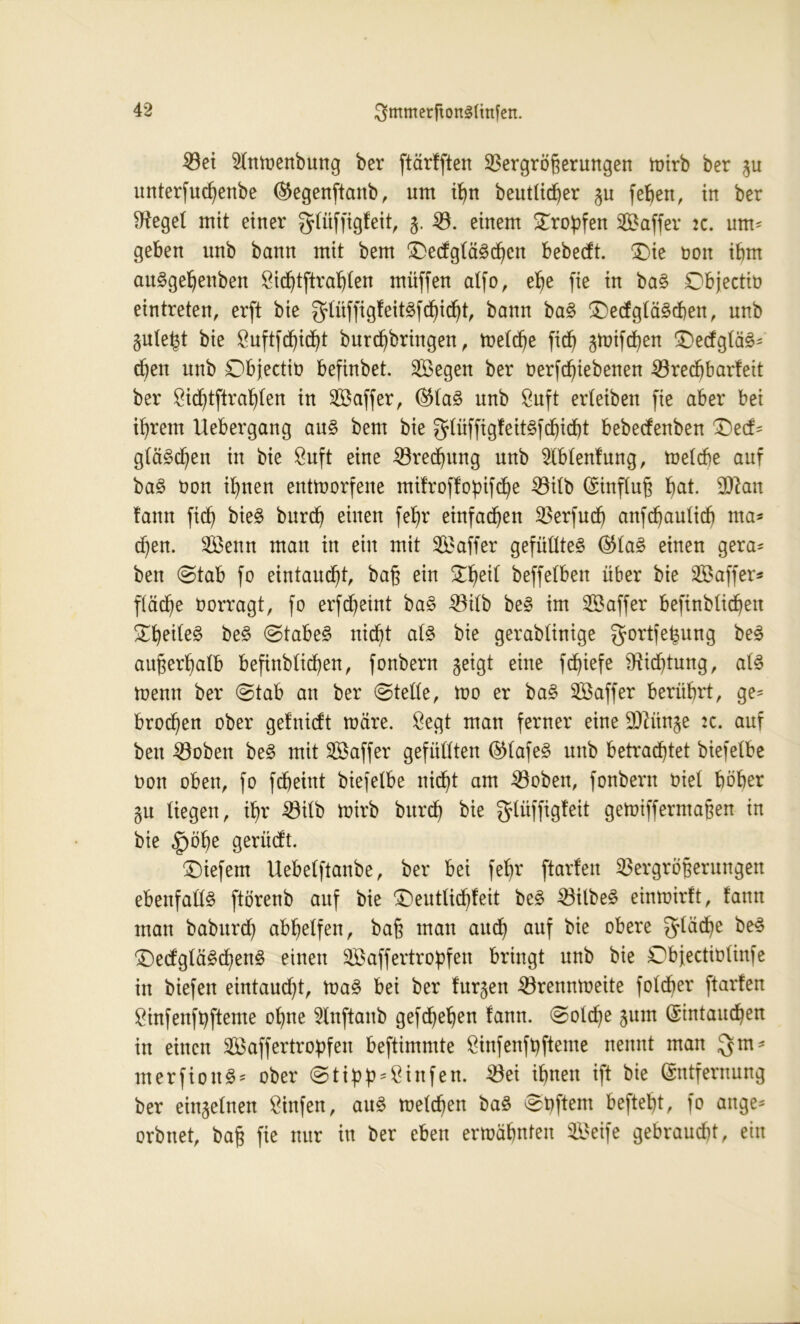 Vei Slnwenbung ber ftärfften Vergrößerungen iptrb ber gu unterfud)enbe ®egenftanb, nm if)n beutlicher gu fehett, in ber lieget mit einer glüffigfeit, 5. V. einem tropfen 2Baffer 2c. um* geben unb bann mit bem 3)e<fgtä3djcn bebecft. (Die non ihm au^gehenben Ötc^tftra^Ien müffen alfo, e^e fie in ba§ Objectiü eintreten, erft bie glüffigfeitöfdhicht, bann ba§ (Dedglasen, unb gulefd bie Buftfchidjt burchbringen, Welche fid) gwifchen Dedglä£* d)en unb Objectio befinbet. SBegen ber oerfchtebenen Vredjbarfeit ber Bichtftrahlen in 2Baffer, ®la£ unb Buft erleiben fie aber bei i^rem Uebergang au§ bem bie glüffigfeitSfdjidjt bebecfenben £)ecf* glä§chen in bie Buft eine Vredjung unb 5lblenfung, Welche auf baS non ihnen entworfene mifroffopifche Vilb (Einfluß hat- ^an !ann fich bie§ burdf einen fehr einfachen Verfud) anfchaulid) ma* djen. V3enn man in ein mit V3affer gefülltes ®la£ einen gera* ben ©tab fo eintaud)t, baß ein £f)eil beffelbert über bie SBaffer* fläche borragt, fo erfcheint ba£ Vilb be£ im ^Baffer befinblidhen £hede£ be£ ©tabeS nicht als bie gerablinige gortfe^ung beS außerhalb befinbtidben, fonbern geigt eine fdjiefe Dichtung, als Wenn ber ©tab an ber ©teile, wo er baS SBaffer berührt, ge* brocken ober gefnidt wäre. Begt man ferner eine -Uftünge :c. auf ben Voben beS mit SBaffer gefüllten ©lafe^ unb betrautet biefelbe non oben, fo fdheint biefelbe nicht am Voben, fonbern niel höher gu liegen, ihr Vitb Wirb burch bie fjlüffigfeit geWiffermaßen in bie <£>öhe gerüdt. tiefem Uebelftanbe, ber bei fel)r ftarfen Vergrößerungen ebenfalls ftörenb auf bie Dentlichfeit beS Vilbel einwirft, famt man baburd) abhelfen, baß man auch auf bie obere fläche beS DedgläSchenS einen SBaffertropfen bringt unb bie Dbjectinlinfe in biefen eintaud)t, WaS bei ber furgen Vrennweite foldher ftarfen Binfenfbfteme ohne Slnftanb gefd^ehen fann. ©oldje gum (Eintauchen in einen SBaffertropfen beftimmte Binfenfbfteme nennt man gm* nterftonS* ober ©tipb^Öinfen. Vei ihnen ift bie (Entfernung ber eingelnen Btnfen, auS welchen baS ©hftem befteht, fo äuge* orbnet, baß fie nur in ber eben erwähnten Seife gebraust, ein