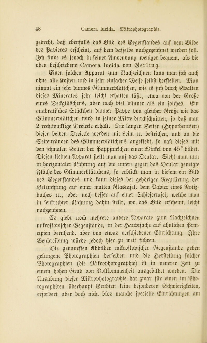 gebrept, baß ebenfalls bag 33itb beg ©egenftanbeg auf bem Silbe beg ^apiereg erfcpeint, auf bem baffetbe nacpgegeicpnet merben foü. $cp finbe eg jebocp in feiner 2lnmenbung weniger bequem, atg bie oben befcpriebene Camera lucida üon (Gerling. ©inen folgen Apparat gum üRacpgeicpnen fann man ficf) aucp opne atte Soften unb in fepr einfacher SBeife felbft perftetten. 2Ran nimmt ein fepr bümteg ©fimmerpfättcpen, mie eg fiep burcp spalten biefeg Sttinerateg feb)r teicpt erhalten läßt, etrna üon ber ©röße eine£ £)edgtägd)eng, aber nocp üiet bünner atg ein fotcpeg. ©in qnabratifd)eg @tüdcpen bünner $appe üon gleicher ©röße mie bag ©limmerptättcpen ttrirb in feiner Dritte burcbfcpnitten, fo baß man 2 red)tminflige £)reiede erhält, £)ie langen ©eiten (|)ppotpenufen) biefer beiben £>reiede merben mit £eim :c. befinden, unb an bie ©eitenränber beg ©timmerptättcpeng angeftebt, fo baß biefeg mit ben fcpmaleu ©eiten ber ^appftüdcpeu einen 2Binfet üon 45° bitbet. liefen f(einen Apparat ftettt man auf bag Ocutar. ©iept mau nun in porigoutater Dticptung auf bie untere gegen bag Dcntar geneigte gtäcpe beg ©timmerbtättcpeng, fo erbtidt man in btefem ein Stlb beg ©egenftanbeg unb fann biefeg bei gehöriger Otegutirung ber Seteuct)tung auf einer matten ©tagtafet, bem Rapier eineg 9iotig= bud)eg 2C. , ober nocp beffer auf einer @cpiefertafet, metcpe man in }enfred)ter SRicpiung bapitt ftettt, too bag Sitb erfcpeint, teicpt nacpgeicpuen. ©g giebt noch mehrere aubere Apparate gum Nacpgeicpuen ntifroffopifd)er ©egenftäube, in ber |>auptfacpe auf äpnticpen ^rim ctpien berupenb, aber üon etmag üerfd)iebener ©inricptung. $pre Sefc^reibung mürbe jebocp f)ier gu meit führen. £>ie geitaueften Nbbitber mifrojfopifcper ©egenftänbe geben getungene ^ßpotograppien berfctben unb bie ^perftettung fotcper ^potograppien (bie SNifroppotograppie) ift in neuerer Qeit einem popeu ©rab üon ^ottfommenpeit auggebilbet morben. £)ie 2lugübung biefer SNifroppotograppie pat gmar für einen im $po* tograppireu überpaupt ©eiibteu feine befonberen ©cpmierigfeiten, erforbert aber bod; nicpt btog maud)e fpcciette ©inridRungen am