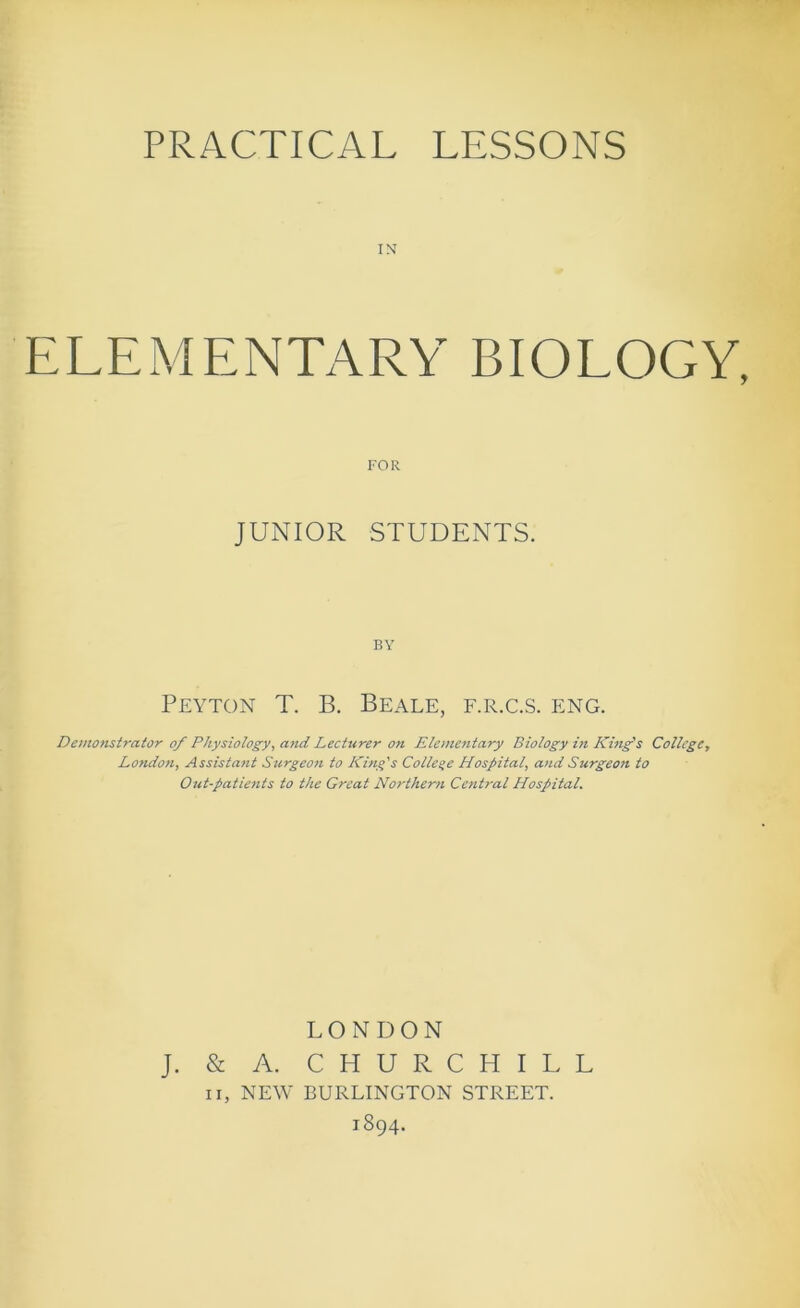 PRACTICAL LESSONS ELEMENTARY BIOLOGY, FOR JUNIOR STUDENTS. BY Peyton T. B. Beale, f.r.c.s. eng. Demonstrator of Physiology, afid Lecturer on Elementary Biology in King's College, London, Assistant Surgeon to King's College Hospital, and Surgeon to Out-patients to the Great Northern Cetitral Hospital. LONDON J. & A. CHURCHILL II, NEW BURLINGTON STREET.