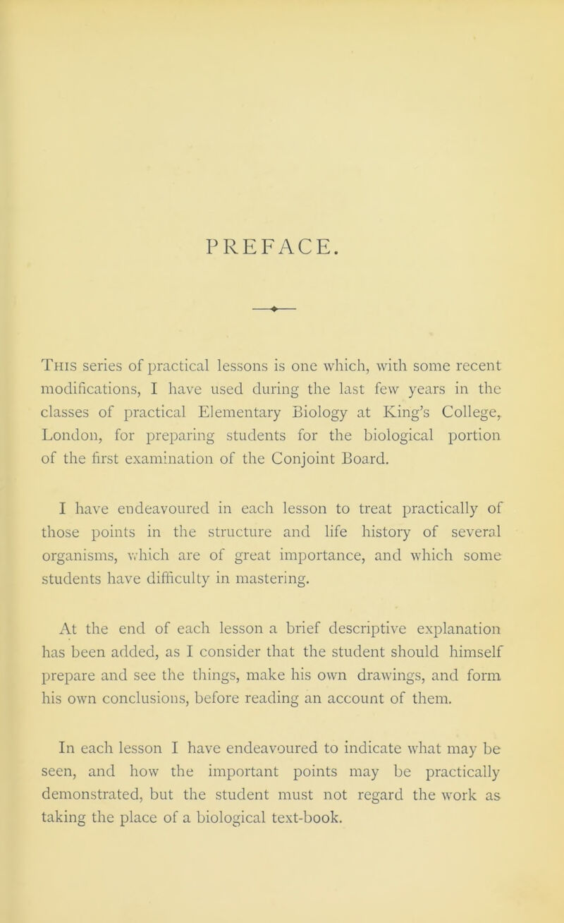 PREFACE. This series of practical lessons is one which, with some recent modifications, I have used during the last few years in the classes of practical Elementary Biology at King’s College, London, for preparing students for the biological portion of the first examination of the Conjoint Board. I have endeavoured in each lesson to treat practically of those points in the structure and life history of several organisms, vdiich are of great importance, and which some students have difficulty in mastering. At the end of each lesson a brief descriptive explanation has been added, as I consider that the student should himself prepare and see the things, make his own drawings, and form his own conclusions, before reading an account of them. In each lesson I have endeavoured to indicate what may be seen, and how the important points may be practically demonstrated, but the student must not regard the work as taking the place of a biological text-book.