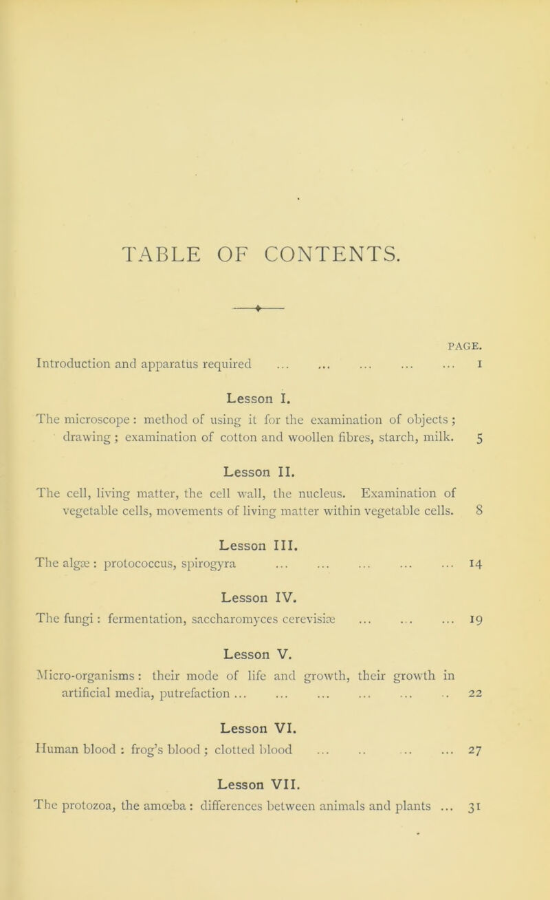 TABLE OF CONTENTS. —t— PAGE. Introduction and apparatus required ... ... ... ... ... i Lesson I. The microscope : method of using it for the e.xamination of objects ; drawing ; examination of cotton and woollen fibres, starch, milk. 5 Lesson II. The cell, living matter, the cell wall, the nucleus. Examination of vegetable cells, movements of living matter within vegetable cells. 8 Lesson III. The algre: protococcus, spirogyra ... ... ... ... ... 14 Lesson IV. The fungi: fermentation, saccharomyces cerevisim ... ... ... 19 Lesson V. Micro-organisms: their mode of life and growth, their growth in artificial media, putrefaction ... ... ... ... ... .. 22 Lesson VI. Human blood: frog’s blood; clotted blood ... .. ... ... 27 Lesson VII. The i^rotozoa, the amoeba : differences between animals and plants ... 31