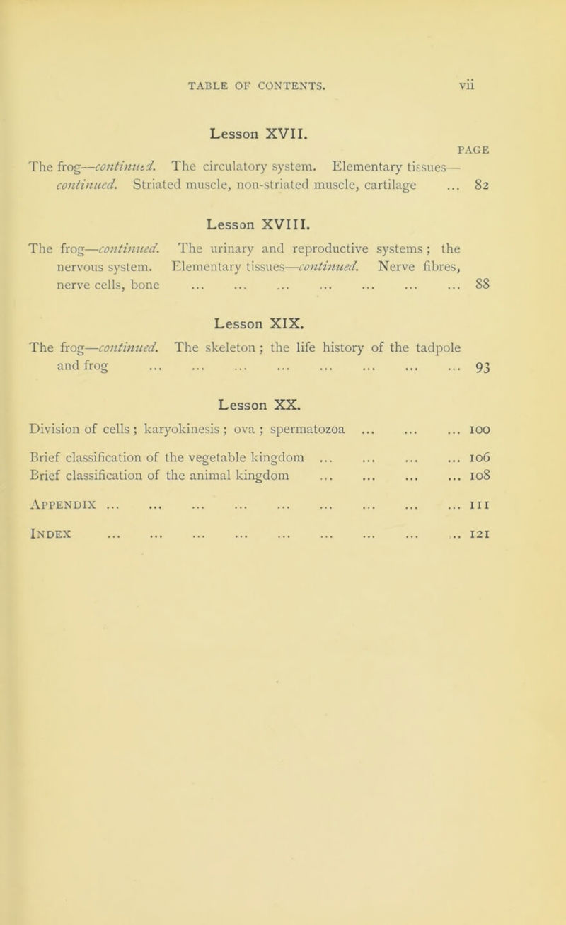 Lesson XVII. PAGE The frog—continutd. The circulatory system. Elementary tissues— co)itinued. Striated muscle, non-striated muscle, cartilage ... 82 Lesson XVIII. The frog—continued. The urinary and reproductive systems; the nervous system. Elementary tissues—continued. Nerve fibres, nerve cells, bone ... ... ... ... ... ... ... 88 Lesson XIX. The frog—continued. The skeleton; the life history of the tadpole and frog ... ... ... ... ... ... ... ... 93 Lesson XX. Division of cells; karyokinesis; ova; spermatozoa ... ... ... 100 Brief classification of the vegetable kingdom ... ... ... ... 106 Brief classification of the animal kingdom ... ... ... ... 108 Appendix iii Index ,.. 121