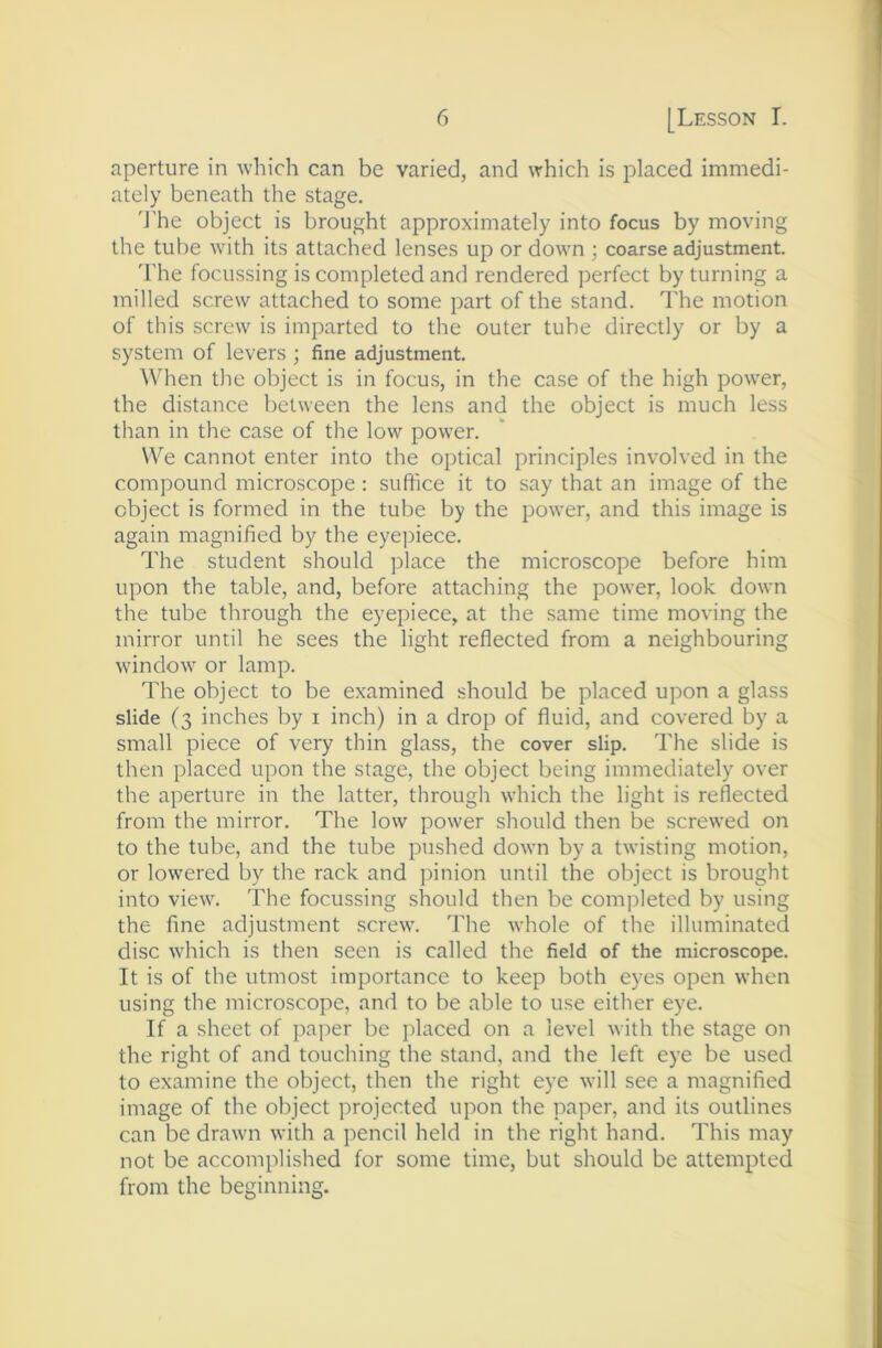 aperture in which can be varied, and which is placed immedi- ately beneath the stage. 'J'he object is brought approximately into focus by moving the tube with its attached lenses up or down ; coarse adjustment. 'I'he focussing is completed and rendered ])erfect by turning a milled screw attached to some part of the stand. The motion of this screw is imparted to the outer tube directly or by a system of levers ; fine adjustment. When the object is in focus, in the case of the high pow'er, the distance between the lens and the object is much less than in the case of the low power. We cannot enter into the optical principles involved in the compound microscope : suftice it to say that an image of the object is formed in the tube by the power, and this image is again magnified by the eye])iece. The student should place the microscope before him upon the table, and, before attaching the power, look down the tube through the eyepiece, at the same time moving the mirror until he sees the light reflected from a neighbouring window or lamp. The object to be examined should be placed upon a glass slide (3 inches by i inch) in a drop of fluid, and covered by a small piece of very thin glass, the cover slip. The slide is then placed upon the stage, the object being immediately over the aperture in the latter, through which the light is reflected from the mirror. The low power should then be screwed on to the tube, and the tube pushed down by a twisting motion, or lowered by the rack and pinion until the object is brought into view. The focussing should then be completed by using the fine adjustment screw. The whole of the illuminated disc which is then seen is called the field of the microscope. It is of the utmost importance to keep both eyes open when using the microscope, and to be able to use either eye. If a sheet of jiaper be placed on a level with the stage on the right of and touching the stand, and the left eye be used to examine the object, then the right eye wall see a magnified image of the object projected upon the paper, and its outlines can be drawn with a pencil held in the right hand. This may not be accomplished for some time, but should be attempted from the beginning.