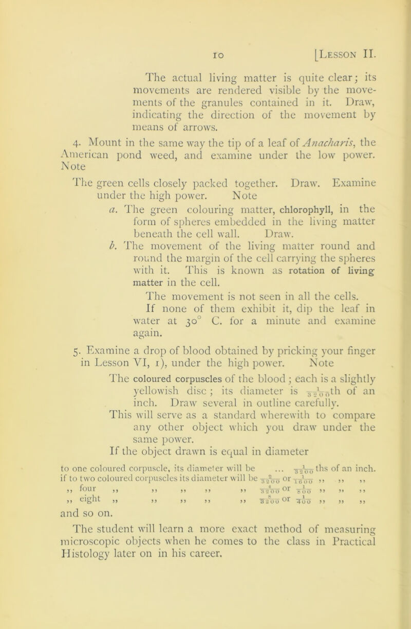 The actual living matter is quite clear; its movements are rendered visible by the move- ments of the granules contained in it. Draw, indicating the direction of the movement by means of arrows. 4. Mount in the same way the tip of a leaf of Anachar/s, the .\merican pond weed, and examine under the low power. Note 'I'he green cells closely packed together. Draw. Examine under the high power. Note a. I'he green colouring matter, chlorophyll, in the form of spheres embedded in the living matter beneath the cell wall. Draw. l>. The movement of the living matter round and round the margin of the cell carrying the spheres with it. This is known as rotation of living matter in the cell. The movement is not seen in all the cells. If none of them exhibit it, dip the leaf in water at 30° C. lor a minute and e.xumine again. 5. E.xamine a drop of blood obtained by pricking your finger in Lesson VI, i), under the high power. NMte The coloured corpuscles of the blood ; each is a slightly yellowish disc ; its diameter is of inch. Draw several in outline carefully. This will serve as a standard wherewith to compare any other object which you draw under the same power. If the object drawn is equal in diameter to one coloured corpuscle, its diameter will be if to two coloured corpuscles its diameter will be ,, four ,, ,, ,, ,, ,, )) eight ,, ), ,, ,, ,, ... <^f inch. 2 or ^ 3*2 00 1 000 ” •* 01* — ^ 3 *2 (»<)''* e 00 ” > TT'iOuOt' ,, ,, ,, and so on. The student will learn a more exact method of measuring O microscopic objects when he comes to the class in Practical Histology later on in his career.