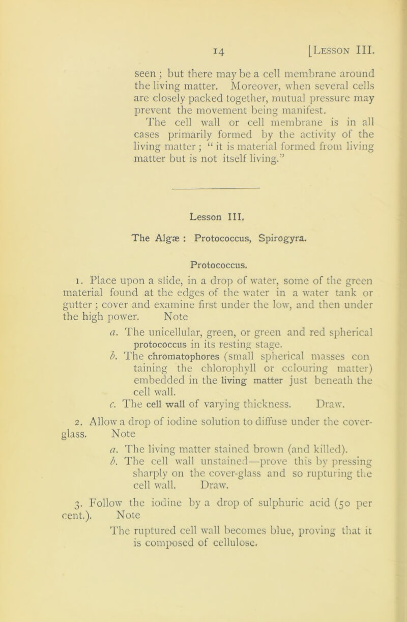 seen ; but there may be a cell membrane around the living matter. Moreover, when several cells are closely packed together, mutual pressure may prevent the movement being manifest. The cell wall or cell membrane is in all cases primarily formed by the activity of the living matter ; “ it is material formed from living matter but is not itself living.” Lesson III, The Algae : Protococcus, Spirogyra. Protococcus. 1. Place upon a slide, in a drop of water, some of the green material found at the edges of tlie water in a water tank or gutter; cover and examine first under the low, and then under the high power. Note a. The unicellular, green, or green and red spherical protococcus in its resting stage. b. The chromatophores (small spherical masses con taining the chlorophyll or colouring matter) embedded in the living matter just beneath the cell wall. c. The cell wall of varying thickness. Draw. 2. Allow a drop of iodine solution to diffuse under the cover- glass. Note a. I'he living matter stained brown (and killed). b. The cell wall unstained—prove this by pressing sharply on the cover-glass and so rupturing the cell wall. Draw. 3. Follow the iodine by a drop of sulphuric acid (50 per cent.). Note The ruptured cell wall becomes blue, proving that it is composed of cellulose.