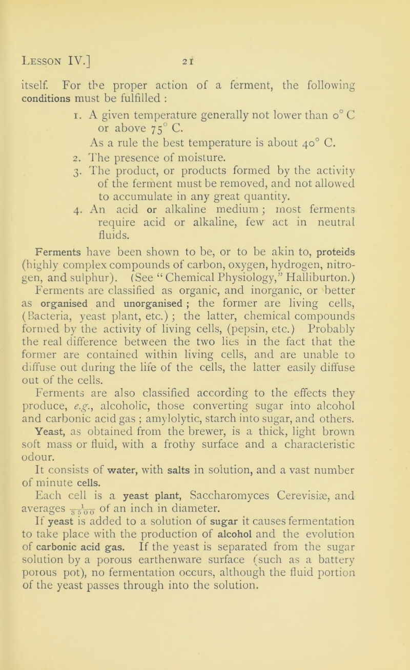 itself. For the proper action of a ferment, the following conditions must be fulfilled : 1. A given temperature generally not lower than o° C or above 75° C. As a rule the best temperature is about 40° C. 2. 'J’he presence of moisture. 3. The product, or products formed by the activity of the ferment must be removed, and not allowed to accumulate in any great quantity. 4. An acid or alkaline medium; most ferments require acid or alkaline, few act in neutral fluids. Ferments have been shown to be, or to be akin to, proteids (highly complex compounds of carbon, oxygen, hydrogen, nitro- gen, and sulphur). (See “ Chemical Physiology,” Halliburton.) Ferments are classified as organic, and inorganic, or better as organised and unorganised ; the former are living cells, (Bacteria, yeast plant, etc.); the latter, chemical compounds formed by the activity of living cells, (pepsin, etc.) Probably the real difference between the two lies in the fact that the former are contained within living cells, and are unable to diffuse out during the life of the cells, the latter easily diffuse out of the cells. Ferments are also classified according to the effects they produce, alcoholic, those converting sugar into alcohol and carbonic acid gas ; amylolytic, starch into sugar, and others. Yeast, as obtained from the brewer, is a thick, light brown soft mass or fluid, with a frothy surface and a characteristic odour. It consists of water, with salts in solution, and a vast number of minute cells. Each cell is a yeast plant, Saccharomyces Cerevisite, and averages of an inch in diameter. If yeast is added to a solution of sugar it causes fermentation to take place with the production of alcohol and the evolution of carbonic acid gas. If the yeast is separated from the sugar solution by a porous earthenware surface (such as a battery poious pot), no fermentation occurs, although the fluid portion of the yeast passes through into the solution.