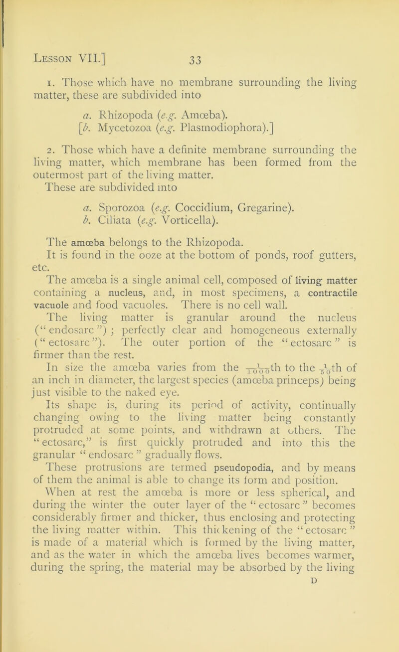 1. Those which have no membrane surrounding the living matter, these are subdivided into a. Rhizopoda {e.g. Amoeba). [A Mycetozoa {e.g. Plasmodiophora).] 2. Those which have a definite membrane surrounding the living matter, which membrane has been formed from the outermost part of the living matter. These are subdivided into a. Sporozoa {e.g. Coccidium, Gregarine). b. Ciliata {e.g. Vorticella). The amcEba belongs to the Rhizopoda. It is found in the ooze at the bottom of ponds, roof gutters, etc. The amoeba is a single animal cell, composed of living matter containing a nucleus, and, in most specimens, a contractile vacuole and food vacuoles. There is no cell wall. The living matter is granular around the nucleus (“ endosarc ”) ; perfectly clear and homogeneous externally (“ ectosarc ”). The outer portion of the “ ectosarc ” is firmer than the rest. In size the amoeba varies from the ToVo^h to the of an inch in diameter, the largest species (amoeba princeps) being just visible to the naked eye. Its shape is, during its peri-od of activity, continually changing owing to the living matter being constantly protruded at some points, and withdrawn at others. The “ectosarc,” is first quickly protruded and into this the granular “ endosarc ” gradually flows. These protrusions are termed pseudopodia, and by means of them the animal is able to change its form and position. A\’hen at rest the amreba is more or less spherical, and during the w’inter the outer layer of the “ ectosarc ” becomes considerably firmer and thicker, thus enclosing and protecting the living matter within. This thickening of the “ ectosarc ” is made of a material which is formed by the living matter, and as the water in which the amoeba lives becomes warmer, during the spring, the material may be absorbed by the living D