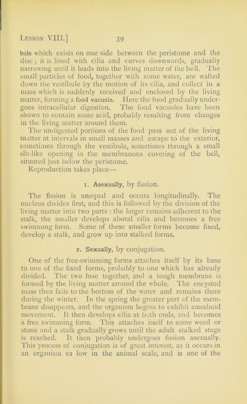 bule which exists on one side between the peristome and the disc; it is lined with cilia and curves downwards, gradually narrowing until it leads into the living matter of the bell. The small particles of food, together with some water, are wafted down the vestibule by the motion of its cilia, and collect in a mass which is suddenly received and enclosed by the living matter, forming a food vacuole. Here the food gradually under- goes intracellular digestion. The food vacuoles have been shown to contain some acid, probably resulting from changes in the living matter around them. The undigested portions of the food pass out of the living matter at intervals in small masses and escape to the exterior, sometimes through the vestibule, sometimes through a small slit-like opening in the membranous covering of the bell, situated just below the peristome. Reproduction takes place— I. Asexually, by fission. The fission is unequal and occurs longitudinally. The nucleus divides first, and this is followed by the division of the living matter into two parts : the larger remains adherent to the stalk, the smaller develops aboral cilia and becomes a free swimming form. Some of these smaller forms become fixed, develop a stalk, and grow up into stalked forms. 2. Sexually, by conjugation. One of the free-swimming forms attaches itself by its base to one of the fixed forms, probably to one which has already divided. The two fuse together, and a tough membrane is formed by the living matter around the whole. I'he encysted mass then fails to the bottom of the water and remains there during the winter. In the spring the greater part of the mem- brane disappears, and the organism begins to exhibit amoeboid movement. It then develops cilia at both ends, and becomes a free swimming form. This attaches itself to some weed or stone and a stalk gradually grows until the adult stalked stage is reached. It then probably undergoes fission asexually. This process of conjugation is of great interest, as it occurs in an organism so low in the animal scale, and is one of the
