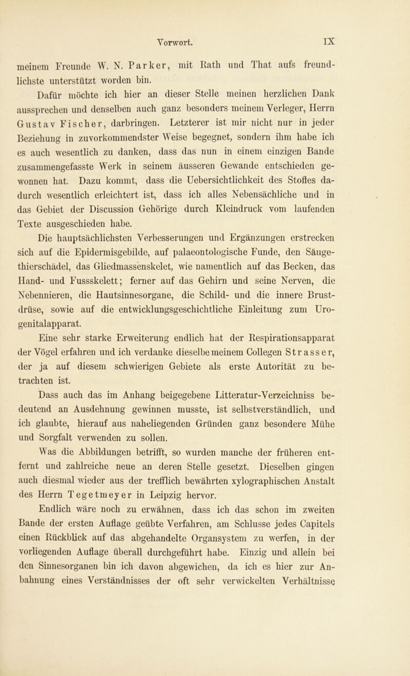 meinem Freunde W. N. Parker, mit Rath und That aufs freund- lichste unterstützt worden bin. Dafür möchte ich hier an dieser Stelle meinen herzlichen Dank aussprechen und denselben auch ganz besonders meinem Verleger, Herrn Gustav Fischer, darbringen. Letzterer ist mir nicht nur in jeder Beziehung in zuvorkommendster Weise begegnet, sondern ihm habe ich es auch wesentlich zu danken, dass das nun in einem einzigen Bande zusammengefasste Werk in seinem äusseren Gewände entschieden ge- wonnen hat. Dazu kommt, dass die Uebersichtlichkeit des Stoffes da- durch wesentlich erleichtert ist, dass ich alles Nebensächliche und in das Gebiet der Discussion Gehörige durch Kleindruck vom laufenden Texte ausgeschieden habe. Die hauptsächlichsten Verbesserungen und Ergänzungen erstrecken sich auf die Epidermisgebilde, auf palaeontologische Funde, den Säuge- thierschädel, das Gliedmassenskelet, wie namentlich auf das Becken, das Hand- und Fussskelett; ferner auf das Gehirn und seine Nerven, die Nebennieren, die Hautsinnesorgane, die Schild- und die innere Brust- drüse, sowie auf die entwicklungsgeschichtliche Einleitung zum Uro- genitalapparat. Eine sehr starke Erweiterung endlich hat der Respirationsapparat der Vögel erfahren und ich verdanke dieselbe meinem Collegen Strass er, der ja auf diesem schwierigen Gebiete als erste Autorität zu be- trachten ist. Dass auch das im Anhang beigegebene Litteratur-Verzeichniss be- deutend an Ausdehnung gewinnen musste, ist selbstverständlich, und ich glaubte, hierauf aus naheliegenden Gründen ganz besondere Mühe und Sorgfalt verwenden zu sollen. Was die Abbildungen betrifft, so wurden manche der früheren ent- fernt und zahlreiche neue an deren Stelle gesetzt. Dieselben gingen auch diesmal wieder aus der trefflich bewährten xylographischen Anstalt des Herrn Tegetmeyer in Leipzig hervor. Endlich wäre noch zu erwähnen, dass ich das schon im zweiten Bande der ersten Auflage geübte Verfahren, am Schlüsse jedes Capitels einen Rückblick auf das abgehandelte Organsystem zu werfen, in der vorliegenden Auflage überall durchgeführt habe. Einzig und allein bei den Sinnesorganen bin ich davon abgewichen, da ich es hier zur An- bahnung eines Verständnisses der oft sehr verwickelten Verhältnisse