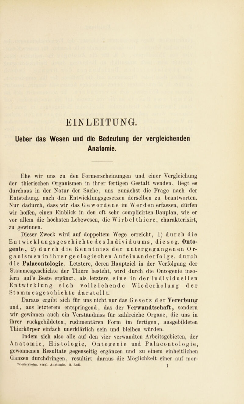 EINLEITUNG. Ueber das Wesen und die Bedeutung der vergleichenden Anatomie. Ehe wir uns zu den Formerscheinungen und einer Vergleichung der thierischen Organismen in ihrer fertigen Gestalt wenden, liegt es durchaus in der Natur der Sache, uns zunächst die Frage nach der Entstehung, nach den Entwicklungsgesetzen derselben zu beantworten. Nur dadurch, dass wir das Gewordene im Werden erfassen, dürfen wir hoffen, einen Einblick in den oft sehr complicirten Bauplan, wie er vor allem die höchsten Lebewesen, die W i rb el thiere, charakterisirt, zu gewinnen. Dieser Zweck wird auf doppeltem Wege erreicht, 1) durch die Entwicklungsgeschichte deslndividuums, die sog. Onto- genie, 2) durch die Kenntniss der untergegangenen Or- ganismen in ihrer geologischen Aufein anderfol ge, durch die Palaeontologie. Letztere, deren Hauptziel in der Verfolgung der Stammesgeschichte der Thiere besteht, wird durch die Ontogenie inso- fern aufs Beste ergänzt, als letztere eine in der individuellen Entwicklung sich vollziehende Wiederholung der Stammesgeschichte darstellt. Daraus ergibt sich für uns nicht nur das Gesetz der Vererbung und, aus letzterem entspringend, das der Verwandtschaft, sondern wir gewinnen auch ein Verständniss für zahlreiche Organe, die uns in ihrer rückgebildeten, rudimentären Form im fertigen, ausgebildeten Thierkörper einfach unerklärlich sein und bleiben würden. Indem sich also alle auf den vier verwandten Arbeitsgebieten, der Anatomie, Histologie, Ontogenie und Palaeontologie, gewonnenen Resultate gegenseitig ergänzen und zu einem einheitlichen Ganzen durchdringen, resultirt daraus die Möglichkeit einer auf mor-