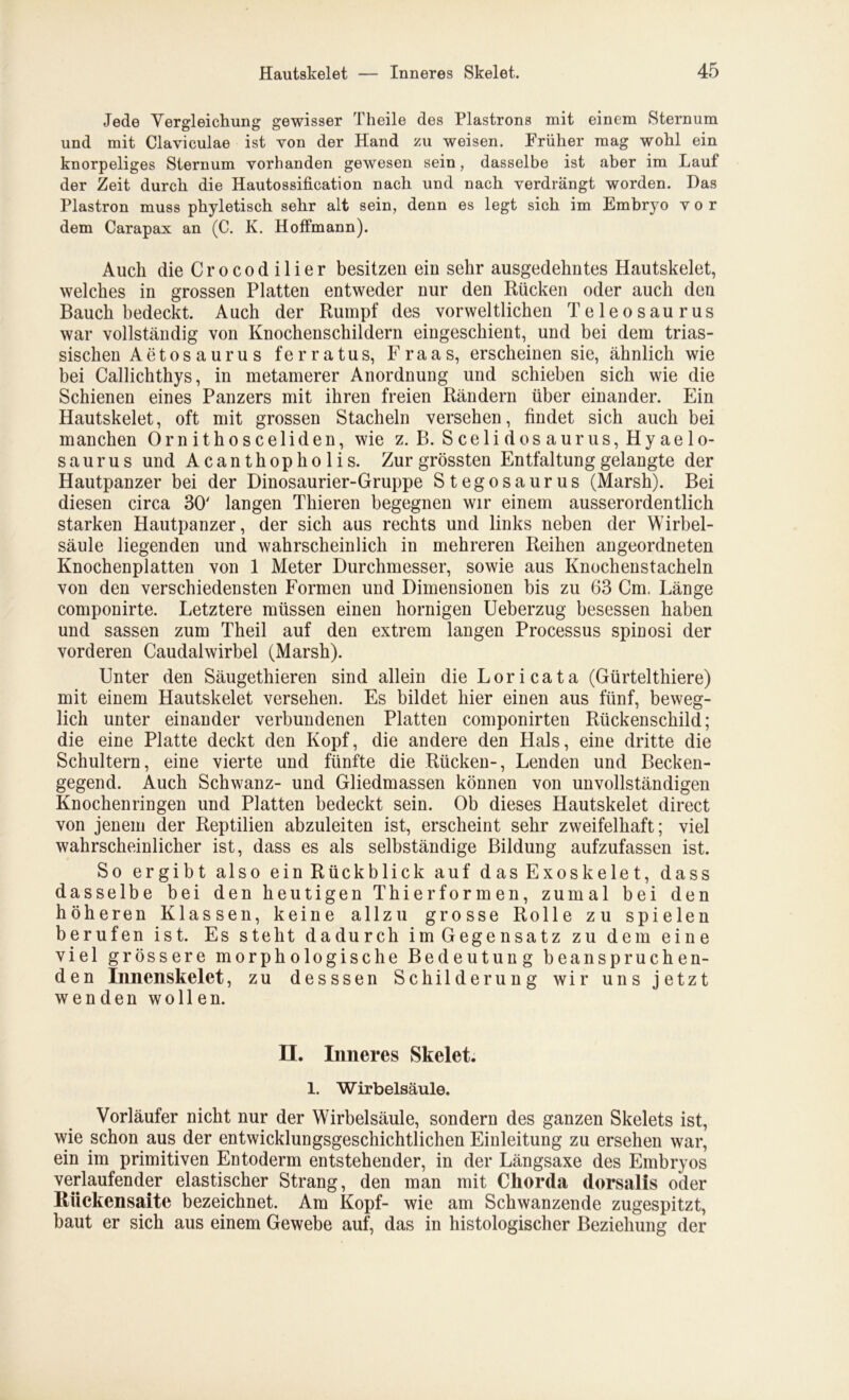 Jede Vergleichung gewisser Theile des Plastrons mit einem Sternum und mit Claviculae ist von der Hand zu weisen. Früher mag wohl ein knorpeliges Sternum vorhanden gewesen sein, dasselbe ist aber im Lauf der Zeit durch die Hautossification nach und nach verdrängt worden. Das Plastron muss phyletisch sehr alt sein, denn es legt sich im Embryo vor dem Carapax an (C. K. Hoffmann). Auch die Crocodilier besitzen ein sehr ausgedehntes Hautskelet, welches in grossen Platten entweder nur den Rücken oder auch den Bauch bedeckt. Auch der Rumpf des vorweltlichen Teleosaurus war vollständig von Knochenschildern eingeschient, und bei dem trias- sischen Aetosaurus ferratus, Fr aas, erscheinen sie, ähnlich wie bei Callichthys, in metamerer Anordnung und schieben sich wie die Schienen eines Panzers mit ihren freien Rändern über einander. Ein Hautskelet, oft mit grossen Stacheln versehen, findet sich auch bei manchen Ornithosceliden, wie z. B. Scelidosaurus,Hyaelo- saurus und Acanthopholis. Zur grössten Entfaltung gelangte der Hautpanzer bei der Dinosaurier-Gruppe Stegosaurus (Marsh). Bei diesen circa 30' langen Thieren begegnen wir einem ausserordentlich starken Hautpanzer, der sich aus rechts und links neben der Wirbel- säule liegenden und wahrscheinlich in mehreren Reihen angeordneten Knochenplatten von 1 Meter Durchmesser, sowie aus Knochenstacheln von den verschiedensten Formen und Dimensionen bis zu 63 Cm. Länge componirte. Letztere müssen einen hornigen Ueberzug besessen haben und sassen zum Theil auf den extrem langen Processus spiuosi der vorderen Caudalwirbel (Marsh). Unter den Säugethieren sind allein die Lori ca ta (Gürtel thiere) mit einem Hautskelet versehen. Es bildet hier einen aus fünf, beweg- lich unter einander verbundenen Platten componirten Rückenschild; die eine Platte deckt den Kopf, die andere den Hals, eine dritte die Schultern, eine vierte und fünfte die Rücken-, Lenden und Becken- gegend. Auch Schwanz- und Gliedmassen können von unvollständigen Knochenringen und Platten bedeckt sein. Ob dieses Hautskelet direct von jenem der Reptilien abzuleiten ist, erscheint sehr zweifelhaft; viel wahrscheinlicher ist, dass es als selbständige Bildung aufzufassen ist. So ergibt also ein Rückblick auf dasExoskelet, dass dasselbe bei den heutigen Thier formen, zumal bei den höheren Klassen, keine allzu grosse Rolle zu spielen berufen ist. Es steht dadurch im Gegensatz zu dem eine viel grössere morphologische Bedeutung beanspruchen- den Innenskelet, zu desssen Schilderung wir uns jetzt wenden wollen. H. Inneres Skelet. 1. Wirbelsäule. Vorläufer nicht nur der Wirbelsäule, sondern des ganzen Skelets ist, wie schon aus der entwicklungsgeschichtlichen Einleitung zu ersehen war, ein im primitiven Entoderm entstehender, in der Längsaxe des Embryos verlaufender elastischer Strang, den man mit Chorda dorsalis oder Riickensaite bezeichnet. Am Kopf- wie am Schwanzende zugespitzt, baut er sich aus einem Gewebe auf, das in histologischer Beziehung der