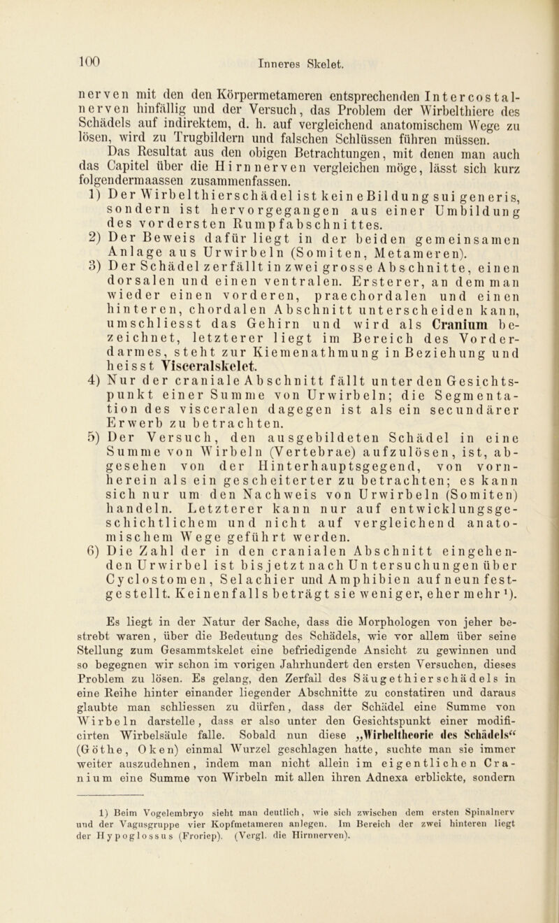 nerven mit den den Körpermetameren entsprechenden Int er cos tal- nerven hinfällig und der Versuch, das Problem der Wirbelthiere des Schädels auf indirektem, d. h. auf vergleichend anatomischem Wege zu lösen, wird zu Trugbildern und falschen Schlüssen führen müssen. Das Resultat aus den obigen Betrachtungen, mit denen man auch das Capitel über die Hirnnerven vergleichen möge, lässt sich kurz folgendermaassen zusammenfassen. 1) Der Wirbelthierschädel ist keineBildung sui generis, sondern ist hervorgegangen aus einer Umbildung des vordersten Rumpfabschnittes. 2) Der Beweis dafür liegt in der beiden gemeinsamen Anlage aus Urwirbeln (Somiten, Metameren). 3) Der Schädel zerfällt in zwei grosse Abschnitte, einen dorsalen und einen ventralen. Erste rer, an dem man wieder einen vorderen, praechordalen und einen hinteren, chordalen Abschnitt unterscheiden kann, umschliesst das Gehirn und wird als Cranium be- zeichnet, letzterer liegt im Bereich des Vorder- darmes, steht zur Kiemenathmung in Beziehung und heisst Visceralskelet. 4) Nur der craniale Ab schnitt fällt unter den Gesichts- punkt einer Summe von Ur wirbeln; die Segmenta- tion des visceralen dagegen ist als ein secundärer Erwerb zu betrachten. 5) Der Versuch, den ausgebildeten Schädel in eine Summe von Wirbeln (Vertebrae) aufzulösen, ist, ab- gesehen von der Hinterhauptsgegend, von vorn- herein als ein gescheiterter zu betrachten; es kann sich nur um den Nachweis von Urwirbeln (Somiten) handeln. Letzterer kann nur auf entwicklungsge- schichtlichem und nicht auf vergleichend anato- mischem Wege geführt werden. 6) Die Zahl der in den cranialen Abschnitt eingehen- den Ur wir bei ist bis jetzt nach Untersuchungen über Cyclostomen, Selachier und Amphibien auf neun fest- gestellt. Keinenfalls beträgt sie weniger, eher mehr1). Es liegt in der Natur der Sache, dass die Morphologen von jeher be- strebt waren, über die Bedeutung des Schädels, wie vor allem über seine Stellung zum Gesaramtskelet eine befriedigende Ansicht zu gewinnen und so begegnen wir schon im vorigen Jahrhundert den ersten Versuchen, dieses Problem zu lösen. Es gelang, den Zerfall des Säugethierschädels in eine Reihe hinter einander liegender Abschnitte zu constatiren und daraus glaubte man schliessen zu dürfen, dass der Schädel eine Summe von Wirbeln darstelle, dass er also unter den Gesichtspunkt einer modifi- cirten Wirbelsäule falle. Sobald nun diese „Wirbeltheorie des Schädels“ (Göthe, Oken) einmal Wurzel geschlagen hatte, suchte man sie immer weiter auszudehnen, indem man nicht allein im eigentlichen Cra- nium eine Summe von Wirbeln mit allen ihren Adnexa erblickte, sondern 1) Beim Vogelembryo sieht man deutlich, wie sich zwischen dem ersten Spinalnerv und der Vagusgruppe vier Kopfmetameren anlegen. Im Bereich der zwei hinteren liegt der Hypoglossus (Froriep). (Vergl. die Hirnnerven).