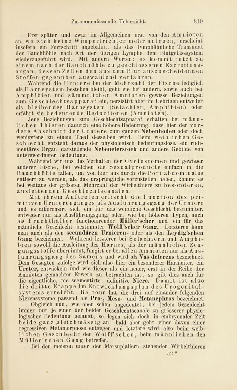 Erst später und zwar im Allgemeinen erst von den Amnioten an, wo sich keine Wimpertrichter mehr an 1 egen, erscheint insofern ein Fortschritt angebahnt, als das lymphähnliche Transudat der Bauchhöhle nach Art der übrigen Lymphe dem Blutgefässsystem wiederzugeführt wird. Mit andern Worten: es kommt jetzt zu einem nach der Bauchhöhle zu geschlossenen Excretions- organ, dessen Zellen den aus dem Blut auszuscheidenden Stoffen gegenüber auswählend verfahren. Während die Urniere bei der Mehrzahl der Fische lediglich als H am System bestehen bleibt, geht sie bei andern, sowie auch bei Amphibien und sämmtlichen Amnioten gewisse Beziehungen zum Geschlechtsapparat ein, persistirt aber im Uebrigen entweder als bleibendes Harnsystem (Selachier, Amphibien) oder erfährt sie bedeutende Reductionen (Amnioten). Jene Beziehungen zum Geschlechtsapparat erhalten bei männ- lichen Thieren dadurch eine höhere Bedeutung, dass hier der vor- dere Abschnitt der Urniere zum ganzen Nebenhoden oder doch wenigstens zu einem Theil desselben wird. Beim weiblichen Ge- schlecht entsteht daraus der physiologisch bedeutungslose, ein rudi- mentäres Organ darstellende Nebeneierstock und andere Gebilde von untergeordneter Bedeutung. Während wir uns das Verhalten der Cyclostomen und gewisser anderer Fische, bei welchen die Sexualproducte einfach in die Bauchhöhle fallen, um von hier aus durch diePori abdominales entleert zu werden, als das ursprüngliche vorzustellen haben, kommt es bei weitaus der grössten Mehrzahl der Wirbelthiere zu besonderen, ausleitenden Geschlechtscanälen. Mit ihrem Auftreten erlischt die Function des pri- mitiven Urnierenganges als Ausführungsgang derUrniere und es dilferenzirt sich ein für das weibliche Geschlecht bestimmter, entweder nur als Ausführungsgang, oder, wie bei höheren Typen, auch als Fruchthälter functionirender Müller’scher und ein für das männliche Geschlecht bestimmter WolfTscher Gang, Letzteren kann man auch als den secundären Urnieren- oder als den Leydig’schen Gang bezeichnen. Während letzterer bei Selachiern und Amphi- bien sowohl die Ausleitung des Harnes, als der männlichen Zeu- gung sstoffe übernimmt, fungirt er bei allen Amnioten nur als Aus- führungsgang des Samens und wird als Vas deferens bezeichnet. Dem Gesagten zufolge wird sich also hier ein besonderer Harnleiter, ein Ureter, entwickeln und wie dieser als ein neuer, erst in der Reihe der Amnioten gemachter Erwerb zu betrachten ist, so gilt dies auch für die eigentliche, nie segmentirte, definitive Niere. Damit ist also die dritte Etappe im Entwicklungsplan des Urogenital- systems erreicht. Balfour hat die drei auf einander folgenden Nierensysteme passend als Pro-, Meso- und Metanepliros bezeichnet. Obgleich nun, wie oben schon angedeutet, bei jedem Geschlecht immer nur je einer der beiden Geschlechtscanäle zu grösserer physio- logischer Bedeutung gelangt, so legen sich doch in embryonaler Zeit beide ganz gleichmässig an; bald aber geht einer davon einer regressiven Metamorphose entgegen und letztere wird also beim weib- lichen Geschlecht den Wolff’sehen, beim männlichen den Müller’sehen Gang betreffen. Bei den meisten unter den Marsupialiern stehenden Wirbelthieren 52*