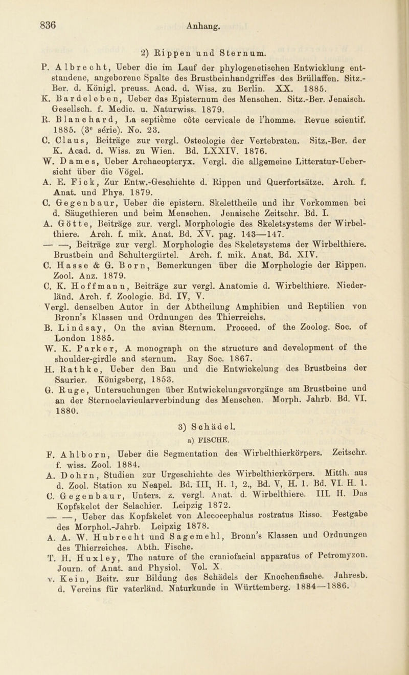 2) Rippen und Sternum. P. Albrecht, Ueber die im Lauf der phylogenetischen Entwicklung ent- standene, angeborene Spalte des Brustbeinhandgriffes des Brüllaffen. Sitz.- Ber. d. Königl. preuss. Acad. d. Wiss. zu Berlin. XX. 1885. K. Bardeleben, Ueber das Episternum des Menschen. Sitz.-Ber. Jenaisch. Gesellsch. f. Medic. u. Naturwiss. 1879. R. Blanchard, La septieme cote cervicale de l’homme. Revue scientif. 1885. (3e serie). No. 23. C. Claus, Beiträge zur vergl. Osteologie der Vertebraten. Sitz.-Ber. der K. Acad. d. Wiss. zu Wien. Bd. LXXIV. 1876. W. Dame s, Ueber Archaeopteryx. Vergl. die allgemeine Litteratur-Ueber- sicht über die Vögel. A. E. Fick, Zur Entw.-Geschichte d. Rippen und Querfortsätze. Arch. f. Anat. und Phys. 1879. C. Gegenbaur, Ueber die epistern. Skelettheile und ihr Vorkommen bei d. Säugethieren und beim Menschen. Jenaische Zeitschr. Bd. I. A. Götte, Beiträge zur. vergl. Morphologie des Skeletsystems der Wirbel- thiere. Arch. f. mik. Anat. Bd. XV. pag. 143—147. — —, Beiträge zur vergl. Morphologie des Skeletsystems der Wirbelthiere. Brustbein und Schultergürtel. Arch. f. mik. Anat. Bd. XIV. C. Hasse & G. Born, Bemerkungen über die Morphologie der Rippen. Zool. Anz. 1879. C. K. Hoffmann, Beiträge zur vergl. Anatomie d. Wirbelthiere. Nieder- länd. Arch. f. Zoologie. Bd. IV, V. Vergl. denselben Autor in der Abtheilung Amphibien und Reptilien von Bronn’s Klassen und Ordnungen des Thierreichs. B. Lindsay, On the avian Sternum. Proceed. of the Zoolog. Soc. of London 1885. W. K. Parker, A monograph on the structure and development of the shoulder-girdle and sternum. Ray Soc. 1867. H. Rathke, Ueber den Bau und die Entwickelung des Brustbeins der Saurier. Königsberg, 1853. G. Rüge, Untersuchungen über Entwickelungsvorgänge am Brustbeine und an der Sternoclavicularverbindung des Menschen. Morph. Jahrb. Bd. VI. 1880. 3) Schädel, a) FISCHE. F. Ahlborn, Ueber die Segmentation des Wirbelthierkörpers. Zeitschr. f. wiss. Zool. 1884. A. Dohrn, Studien zur Urgeschichte des Wirbelthierkörpers. Mitth. aus d. Zool. Station zu Neapel. Bd. III, H. 1, 2., Bd. V, H. 1. Bd. VI. H. 1. C. Gegenbaur, Unters, z. vergl. Anat. d. Wirbelthiere. III. H. Das Kopfskelet der Selachier. Leipzig 1872. t Ueber das Kopfskelet von Alecocephalus rostratus Risso. Festgabe des Morphol.-Jahrb. Leipzig 1878. A. A. W. Hub recht und Sagemehl, Bronn’s Klassen und Ordnungeu des Thierreiches. Abth. Fische. T. H. Huxley, The nature of the craniofacial apparatus of Petromyzon. Journ. of Anat. and Physiol. Vol. X. v. Kein, Beitr. zur Bildung des Schädels der Knochenfische. Jahresb. d. Vereins für vaterländ. Naturkunde in Württemberg. 1884—1886.
