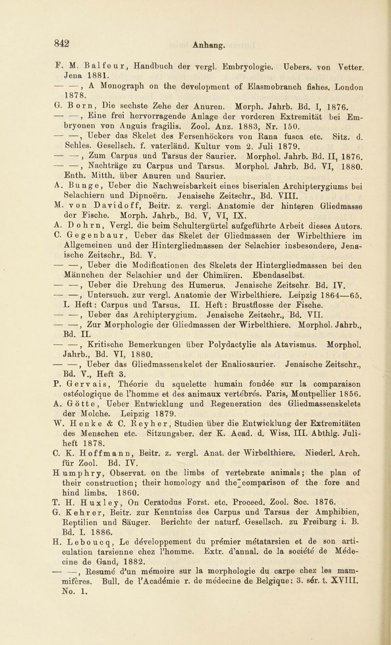 F. M. Balfour, Handbuch der vergl. Embryologie. Uebers. von Vetter. Jena 1881. — — , A Monograph on the development of Elasmobranch fishes. London 1878. G. Born, Die sechste Zehe der Anuren. Morph. Jahrb. Bd. I, 1876. — — , Eine frei hervorragende Anlage der vorderen Extremität bei Em- bryonen von Anguis fragilis. Zool. Anz. 1883, Nr. 150. — —, Ueber das Skelet des Fersenhöckers von Rana fusca etc. Sitz. d. Schles. Gesellsch. f. vaterländ. Kultur vom 2. Juli 1879. — — , Zum Carpus und Tarsus der Saurier. Morphol. Jahrb. Bd. II, 1876. — —, Nachträge zu Carpus und Tarsus. Morphol. Jahrb. Bd. VI, 1880. Enth. Mitth. über Anuren und Saurier. A. Bunge, Ueber die Nachweisbarkeit eines biserialen Archipterygiums bei Selachiern und Dipnoern. Jenaische Zeitschr., Bd. VIII. M. von Davidoff, Beitr. z. vergl. Anatomie der hinteren Gliedmasse der Fische. Morph. Jahrb., Bd. V, VI, IX. A. D ohrn, Vergl. die beim Schultergürtel aufgeführte Arbeit dieses Autors. C. Gegenbaur, Ueber das Skelet der Gliedmassen der Wirbelthiere im Allgemeinen und der Hintergliedmassen der Selachier insbesondere, Jena- ische Zeitschr., Bd. V. — —, Ueber die Modificationen des Skelets der Hintergliedmassen bei den Männchen der Selachier und der Chimären. Ebendaselbst. — —, Ueber die Drehung des Humerus. Jenaische Zeitschr. Bd. IV. — —, Untersuch, zur vergl. Anatomie der Wirbelthiere. Leipzig 1864—65. I. Heft: Carpus und Tarsus. II. Heft: Brustflosse der Fische. — —, Ueber das Archipterygium. Jenaische Zeitschr., Bd. VII. — —, Zur Morphologie der Gliedmassen der Wirbelthiere. Morphol. Jahrb., Bd. II. — —, Kritische Bemerkungen über Polydactylie als Atavismus. Morphol. Jahrb., Bd. VI, 1880. — —, Ueber das Gliedmassenskelet der Enaliosaurier. Jenaische Zeitschr., Bd. V., Heft 3. P. Gervais, Theorie du squelette humain fondee sur la comparaison ostöologique de l’homme et des animaux vertebres. Paris, Montpellier 1856. A. Götte, Ueber Entwicklung und Regeneration des Gliedmassenskelets der Molche. Leipzig 1879. W. Henke & C. Reyher, Studien über die Entwicklung der Extremitäten des Menschen etc. Sitzungsber. der K. Acad. d. Wiss. III. Abthlg. Juli- heft 1878. C. K. Hoffmann, Beitr. z. vergl. Anat. der Wirbelthiere. Niederl. Arch. für Zool. Bd. IV. Humphry, Observat. on the limbs of vertebrate animals; the plan of their construction; their homology and the'comparison of the fore and hind limbs. 1860. T. H. Huxley, On Ceratodus Forst, etc. Proceed. Zool. Soc. 1876. G. Kehrer, Beitr. zur Kenntniss des Carpus und Tarsus der Amphibien, Reptilien und Säuger. Berichte der naturf. Gesellsch. zu Freiburg i. B. Bd. I. 1886. H. Leboucq, Le developpement du prömier metatarsien et de son arti- culation tarsienne chez l’homme. Extr. d’annal. de la societe de Mede- cine de Gand, 1882. — —, Resume d’un memoire sur la morphologie du carpe chez les mam- miferes. Bull, de l’Acaddmie r. de medecine de Belgique: 3. sdr. t. XVIII. No. 1.