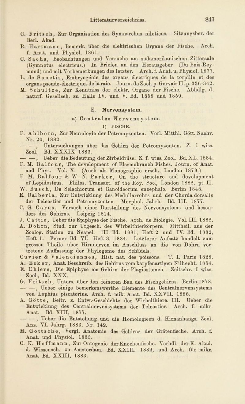 G. Fritsch, Zur Organisation des Gymnarchus niloticus. Sitzungsber. der Berl. Akad. R. Hartmann, Bemerk, über die elektrischen Organe der Fische. Arch. f. Anat. und Physiol. 1861. C. Sachs, Beobachtungen und Versuche am südamerikanischen Zitteraale (Gymnotus electricus.) In Briefen an den Herausgeber (Du Bois-Rey- mond) und mit Vorbemerkungen des letzter. Arch. f. Anat. u. Physiol. 1877. L. de Sanctis, Embryogenie des organs electriques de la torpille et des organs pseudo-electriques de laraie. Journ. deZool. p. Gervais II. p. 336-842. M. Sch ultze, Zur Kenntniss der elektr. Organe der Fische. Abhdlg. d. naturf. Gesellsch. zu Halle IY. und Y. Bd. 1858 und 1859. E. Nervensystem. a) Centrales Nervensystem, l) FISCHE. F. Ahlhorn, Zur Neurologie der Petromyzonten. Vorl. Mitthl. Gott. Nachr. Nr. 20, 1882. — —, Untersuchungen über das Gehirn der Petromyzonten. Z. f. wiss. Zool. Bd. XXXIX 1883. — —, Ueher die Bedeutung der Zirbeldrüse. Z. f. wiss. Zool. Bd.XL. 1884. F. M. Balfour, The development of Elasmobranch Fishes. Journ. of Anat. and Phys. Yol. X. (Auch als Monographie ersch., London 187 8.) F. M. Balfour & W. N. Parker, On the structure and development of Lepidosteus. Philos. Transact. of the Roy. Soc., London 1882. pt. II. W. Busch, De Selachiorum et Ganoideorum encephalo. Berlin 1848. E. Calberla, Zur Entwicklung des Medullarrohrs und der Chorda dorsalis der Teleostier und Petromyzonten. Morphol. Jahrb. Bd. 111. 1877. C. G. Carus, Yersuch einer Darstellung des Nervensystems und beson- ders des Gehirns. Leipzig 1814. J. Cattie, Ueber die Epiphyse der Fische. Arch. de Biologie. Yol. III. 1882. A. Dohrn, Stud. zur Urgesch. des Wirbelthierkörpers. Mittheil, aus der Zoolog. Station zu Neapel. III. Bd. 1881, Heft 2 und IY. Bd. 1882, Heft 1. Ferner Bd. Yl. Heft 3. 1884. Letzterer Aufsatz handelt zum grossen Theile über Hirnnerven im Anschluss an die von Dohrn ver- tretene Auffassung der Phylogenie des Schädels. Cuvier & Yalenciennes, Hist. nat. des poissons. T. I. Paris 1828. A. Ecker, Anat. Beschreib, des Gehirns vom karpfenartigen Nilhecht. 1854. E. Ehlers, Die Epiphyse am Gehirn der Plagiostomen. Zeitschr. f. wiss. Zool., Bd. XXX. G. Fritsch, Unters, überden feineren Bau des Fischgehirns. Berlinl878. — —, Ueber einige bemerkenswerthe Elemente des Centralnervensystems von Lophius piscatorius. Arch. f. mik. Anat. Bd. XXYII. 1886. A. Götte, Beitr. z. Entw.-Geschichte der Wirbelthiere. III. Ueber die Entwicklung des Centralnervensystems der Teleostier. Arch. f. mikr. Anat. Bd. XIII, 1877. — —, Ueber die Entstehung und die Homologieen d. Hirnanhangs. Zool. Anz. YI. Jahrg. 1883. Nr. 142. M. Gottsche, Yergl. Anatomie des Gehirns der Grätenfische. Arch. f. Anat. und Physiol. 1835. C. K. Hoffmann, Zur Ontogenie der Knochenfische. Yerhdl. der K. Akad. d. Wissensch. zu Amsterdam. Bd. XXIII. 1882, und Arch. für mikr. Anat. Bd. XXIII, 1883.