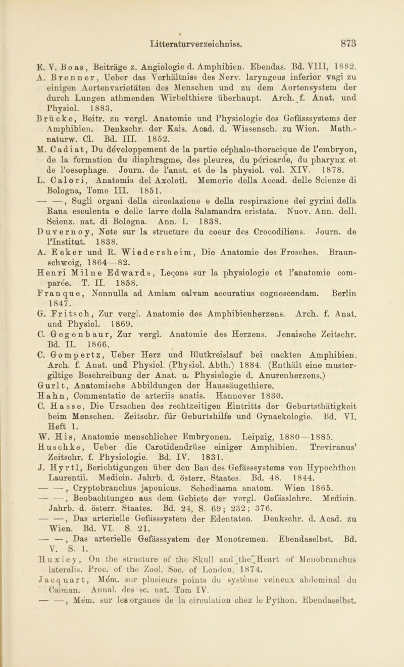 E. Y. Boas, Beiträge z. Angiologie d. Amphibien. Ebendas. Bd. VIII, 1882. A. Brenner, Ueber das Verhältnis des Nerv, laryngeus inferior vagi zu einigen Aortenvarietäten des Menschen und zu dem Aortensystem der durch Lungen atlimenden Wirbelthiere überhaupt. Arch. f. Anat. und Physiol. 1883. Brücke, Beitr. zu vergl. Anatomie und Physiologie des Gefässsystems der Amphibien. Denkschr. der Kais. Acad. d. Wissensch. zu Wien. Math.- naturw. CI. Bd. III. 1852. M. Cadiat, Du döveloppement de la partie cephalo-thoracique de Pembryon, de la formation du diaphragme, des pleures, du pericarde, du pharynx et de l’oesophage. Journ. de l’anat. et de la physiol. vol. XIV. 1878. L. Calori, Anatomia del Axolotl. Memorie della Accad. delle Scienze di Bologna, Tomo III. 1851. — —, Sugli organi della circolazione e della respirazione dei gyrini della Kana esculenta e delle larve della Salamandra cristata. Nuov. Ann. dell. Scienz. nat. di Bologna. Ann. I. 1838. Duvernoy, Note sur la structure du coeur des Crocodiliens. Journ. de PInstitut. 1838, A. Ecker und K. Wiedersheim, Die Anatomie des Erosches. Braun- schweig, 1864—82. Henri Milne Edwards, Legons sur la physiologie et Panatomie com- paree. T. II. 1858. Eranque, Nonnulla ad Amiam calvam accuratius cognoscendam. Berlin 1847. G. Eritsch, Zur vergl. Anatomie des Amphibienherzens. Arch. f. Anat. und Physiol. 1869. C. Gegenbaur, Zur vergl. Anatomie des Herzens. Jenaische Zeitschr. Bd. II. 1866. C. Gompertz, Ueber Herz und Blutkreislauf bei nackten Amphibien. Arch. f. Anat. und Physiol. (Physiol. Abth.) 1884. (Enthält eine muster- giltige Beschreibung der Anat. u. Physiologie d. Anurenherzens.) Gurlt, Anatomische Abbildungen der Haussäugethiere. Hahn, Commentatio de arteriis anatis. Hannover 1830. C. Hasse, Die Ursachen des rechtzeitigen Eintritts der Geburtsthätigkeit beim Menschen. Zeitschr. für Geburtshilfe und Gvnaekologie. Bd. VI. Heft 1. W. His, Anatomie menschlicher Embryonen. Leipzig, 1880—1885. Huschke, Ueber die Carotidendriise einiger Amphibien. Treviranus* Zeitschr. f. Physiologie. Bd. IV. 1831. J. Hyrtl, Berichtigungen über den Bau des Gefässsystems von Hypochthon Laurentii. Medicin. Jahrb. d. österr. Staates. Bd. 48. 1844. — —, Cryptobranchus japonicus. Schediasma anatom. Wien 1865. — —, Beobachtungen aus dem Gebiete der vergl. Gefässlehre. Medicin. Jahrb. d. österr. Staates. Bd. 24, S. 69; 232; 376. — —, Das arterielle Gefässsystem der Edentaten. Denkschr. d. Acad. zu Wien. Bd. VI. S. 21. — —, Das arterielle Gefässsystem der Monotremen. Ebendaselbst. Bd. V. S. 1. Huxley, On the structure of the Skull and the^Heart of Menobranchus lateralis. Proc. of the Zool. Soc. of London, 1874. Jacquart, Mem. sur plusieurs points du Systeme veineux abdominal du Caiman. Annal. des sc. nat. Tom IV. — —, Mem. sur les Organes de la circulation chez le Python. Ebendaselbst.