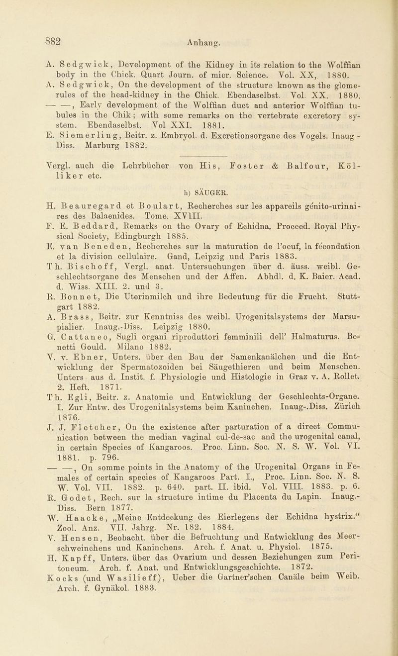 A. Sedgwick, Development of the Kidney in its relation to the Wolffian body in the Chick. Quart Journ. of micr. Science. Yol. XX, 1880. A. Sedgwick, On the development of the structure known as the glome- rules of the head-kidney in the Chick. Ebendaselbst. Yol. XX. 1880. — —, Early development of the Wolffian duct and anterior Wolffian tu- bules in the Chik; with some remarks on the vertebrate excretory Sy- stem. Ebendaselbst. Yol XXI. 1881. E. Siemerling, Beitr. z. Embryol. d. Excretionsorgane des Vogels. Inaug - Diss. Marburg 1882. Yergl. auch die Lehrbücher von His, Eoster & Balfour, Kol- li k e r etc. h) SÄUGER. H. Beauregard et Boulart, Recherches sur les appareils ge'nito-urinai- res des Balaenides. Tome. XVIII. E. E. Beddard, Remarks on the Ovary of Echidna. Proceed. Royal Phy- sical Society, Edingburgh 1885. E. van Beneden, Recherches sur la maturation de Toeuf, la fe'condation et la division cellulaire. Gand, Leipzig und Paris 1883. Th. Bischoff, Yergl. anat. Untersuchungen über d. äuss. weibl. Ge- schlechtsorgane des Menschen und der Affen. Abhdl. d. K. Baier. Acad. d. Wiss. XIII. 2. und 3. R. Bonne t, Die Uterinmilch und ihre Bedeutung für die Erucht. Stutt- gart 1882. A. Brass, Beitr. zur Kenntniss des weibl. Urogenitalsystems der Marsu- pialier. Inaug.-Diss. Leipzig 1880. G. Cattaneo, Sugli organi riproduttori femminili dell’ Halmaturus. Be- netti Gould. Milano 1882. Y. v. Ebner, Unters, über den Bau der Samenkanälchen und die Ent- wicklung der Spermatozoiden bei Säugethieren und beim Menschen. Unters aus d. Instit. f. Physiologie und Histologie in Graz v. A. Rollet. 2. Heft. 1871. Th. Egli, Beitr. z. Anatomie und Entwicklung der Geschlechts-Organe. I. Zur Entw. des Urogenitalsystems beim Kaninchen. Inaug-.Diss. Zürich 1876. J. J. El et eher, O11 the existence after parturation of a direct Commu- nication between the median vaginal cul-de-sac and the urogenital canal, in certain Species of Kangaroos. Proc. Linn. Soc. X. S. W. Yol. YI. 1881. p. 796. — —^ On somme points in the Anatomy of the Urogenital Organs in Ee- males of certain species of Kangaroos Part. I., Proc. Linn. Soc. N. S. W. Yol. VII. 1882. p. 640. part. II. ibid. Vol. VIII. 1883. p. 6. R. Godet, Rech, sur la structure intime du Placenta du Lapin. Inaug.- Diss. Bern 1877. W. Haacke, „Meine Entdeckung des Eierlegens der Echidna liystrix.“ Zool. Anz. VII. Jahrg. Nr. 182. 1884. Y. Hensen, Beobacht, über die Befruchtung und Entwicklung des Meer- schweinchens und Kaninchens. Arch. f. Anat. u. Physiol. 1875. H. Kap ff, Unters, über das Ovarium und dessen Beziehungen zum Peri- toneum. Arch. f. Anat. und Entwicklungsgeschichte. 1872. Kocks (und Wasilieff), Ueber die Gartner’schen Canäle beim Weib. Arch, f. Gynäkol. 1883.
